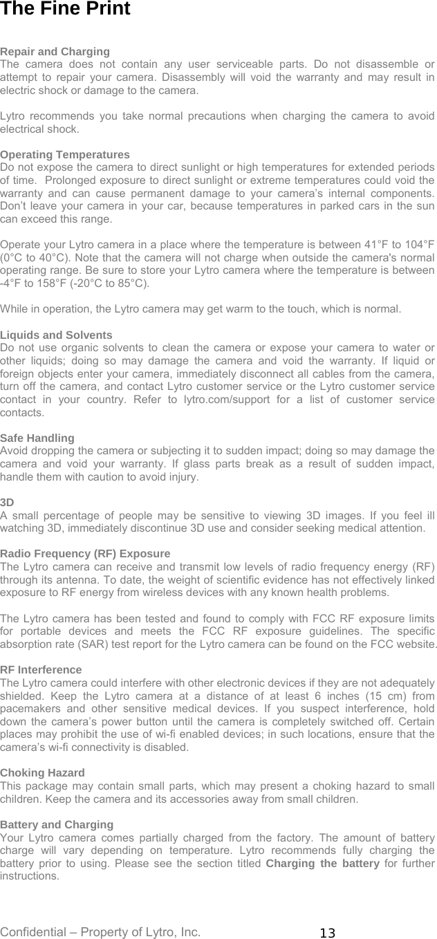 Confidential – Property of Lytro, Inc.  13 The Fine Print   Repair and Charging The camera does not contain any user serviceable parts. Do not disassemble or attempt to repair your camera. Disassembly will void the warranty and may result in electric shock or damage to the camera.  Lytro recommends you take normal precautions when charging the camera to avoid electrical shock.  Operating Temperatures Do not expose the camera to direct sunlight or high temperatures for extended periods of time.  Prolonged exposure to direct sunlight or extreme temperatures could void the warranty and can cause permanent damage to your camera’s internal components.  Don’t leave your camera in your car, because temperatures in parked cars in the sun can exceed this range.  Operate your Lytro camera in a place where the temperature is between 41°F to 104°F (0°C to 40°C). Note that the camera will not charge when outside the camera&apos;s normal operating range. Be sure to store your Lytro camera where the temperature is between -4°F to 158°F (-20°C to 85°C).    While in operation, the Lytro camera may get warm to the touch, which is normal.  Liquids and Solvents Do not use organic solvents to clean the camera or expose your camera to water or other liquids; doing so may damage the camera and void the warranty. If liquid or foreign objects enter your camera, immediately disconnect all cables from the camera, turn off the camera, and contact Lytro customer service or the Lytro customer service contact in your country. Refer to lytro.com/support for a list of customer service contacts.  Safe Handling Avoid dropping the camera or subjecting it to sudden impact; doing so may damage the camera and void your warranty. If glass parts break as a result of sudden impact, handle them with caution to avoid injury.  3D A small percentage of people may be sensitive to viewing 3D images. If you feel ill watching 3D, immediately discontinue 3D use and consider seeking medical attention.  Radio Frequency (RF) Exposure The Lytro camera can receive and transmit low levels of radio frequency energy (RF) through its antenna. To date, the weight of scientific evidence has not effectively linked exposure to RF energy from wireless devices with any known health problems.   The Lytro camera has been tested and found to comply with FCC RF exposure limits for portable devices and meets the FCC RF exposure guidelines. The specific absorption rate (SAR) test report for the Lytro camera can be found on the FCC website.  RF Interference The Lytro camera could interfere with other electronic devices if they are not adequately shielded. Keep the Lytro camera at a distance of at least 6 inches (15 cm) from pacemakers and other sensitive medical devices. If you suspect interference, hold down the camera’s power button until the camera is completely switched off. Certain places may prohibit the use of wi-fi enabled devices; in such locations, ensure that the camera’s wi-fi connectivity is disabled.    Choking Hazard This package may contain small parts, which may present a choking hazard to small children. Keep the camera and its accessories away from small children.  Battery and Charging Your Lytro camera comes partially charged from the factory. The amount of battery charge will vary depending on temperature. Lytro recommends fully charging the battery prior to using. Please see the section titled Charging the battery for further instructions.  