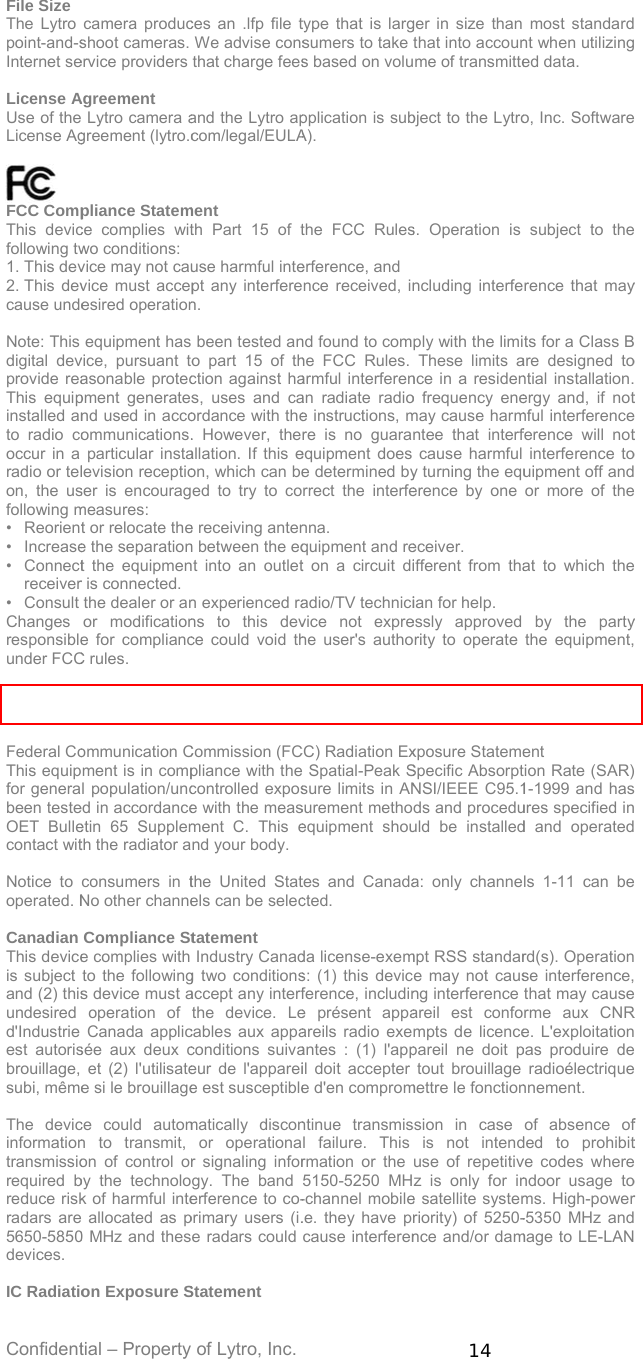Confident File Size The Lytro point-and-sInternet se License AUse of theLicense Ag  FCC CompThis devicfollowing tw1. This dev2. This devcause unde Note: This digital devprovide reaThis equipinstalled anto radio cooccur in a radio or telon, the usfollowing m• Reorient• Increase• Connectreceiver• Consult Changes responsibleunder FCC This devicerange.  Federal CoThis equipfor generabeen testeOET Bullecontact wit Notice to operated. N Canadian This deviceis subject and (2) thisundesired d&apos;Industrie est autorisbrouillage, subi, même The devicinformationtransmissiorequired breduce riskradars are5650-5850devices.  IC Radiatiotial – Property camera producshoot cameras. ervice providers Agreement  Lytro camera agreement (lytro.cpliance Statemce complies witwo conditions:  vice may not cauvice must accepesired operationequipment has vice, pursuant toasonable protecpment generatesnd used in accoommunications.particular instalevision receptioser is encouragmeasures:  t or relocate thee the separationt the equipmenr is connected.  the dealer or anor modificatione for compliancC rules. e is restricted toommunication Cment is in compl population/unced in accordanceetin 65 Supplemth the radiator aconsumers in tNo other channeCompliance Ste complies with to the followings device must aoperation of Canada applicsée aux deux cet (2) l&apos;utilisatee si le brouillagece could automn to transmit, on of control orby the technolok of harmful inte allocated as p0 MHz and theson Exposure Sof Lytro, Inc. ces an .lfp file tWe advise consthat charge feesand the Lytro apcom/legal/EULAment th Part 15 of tuse harmful intept any interferen. been tested ano part 15 of thction against has, uses and caordance with the. However, theallation. If this eon, which can beed to try to coe receiving antenn between the eqt into an outletn experienced rans to this devce could void tho indoor use wheCommission (FCpliance with thecontrolled expose with the measment C. This end your body. the United Statels can be selectatement Industry Canadg two conditionsaccept any interfthe device. Lecables aux appaconditions suivaeur de l&apos;appareie est susceptiblematically disconor operationar signaling inforgy. The band erference to co-primary users (i.e radars could Statement type that is largsumers to take s based on volupplication is subA). the FCC Ruleserference, and nce received, innd found to comhe FCC Rules. armful interferenan radiate radioe instructions, mre is no guaraequipment does e determined byrrect the interfenna.  quipment and ret on a circuit diadio/TV technicivice not exprehe user&apos;s authoen operated in tCC) Radiation Ex Spatial-Peak Ssure limits in ANsurement methoequipment shoutes and Canadacted. da license-exems: (1) this devicference, includine présent appaareils radio exeantes : (1) l&apos;appil doit accepter e d&apos;en compromntinue transmisl failure. This rmation or the 5150-5250 MH-channel mobile.e. they have prcause interferen14 ger in size than that into accounme of transmittebject to the Lytros. Operation is ncluding interfeply with the limiThese limits ance in a resideno frequency enemay cause harmntee that interfcause harmful y turning the equerence by one eceiver.  ifferent from thaian for help.  essly approved ority to operate the 5.15 to 5.25 xposure StatemeSpecific AbsorptNSI/IEEE C95.1ds and proceduuld be installeda: only channempt RSS standare may not causng interference areil est confompts de licencepareil ne doit ptout brouillage mettre le fonctionssion in case is not intenduse of repetitivz is only for ine satellite systemriority) of 5250-nce and/or dammost standardnt when utilizinged data. o, Inc. Softwaresubject to therence that mayts for a Class Bare designed tontial installation.ergy and, if notmful interferenceference will notinterference touipment off andor more of theat to which theby the partythe equipment,GHz frequencyent ion Rate (SAR)1-1999 and hasures specified ind and operatedls 1-11 can berd(s). Operationse interference,that may causerme aux CNRe. L&apos;exploitationpas produire deradioélectriquennement. of absence ofded to prohibitve codes wherendoor usage toms. High-power-5350 MHz andmage to LE-LAN    y  o  t  t o    y  y         R    f t  o r   