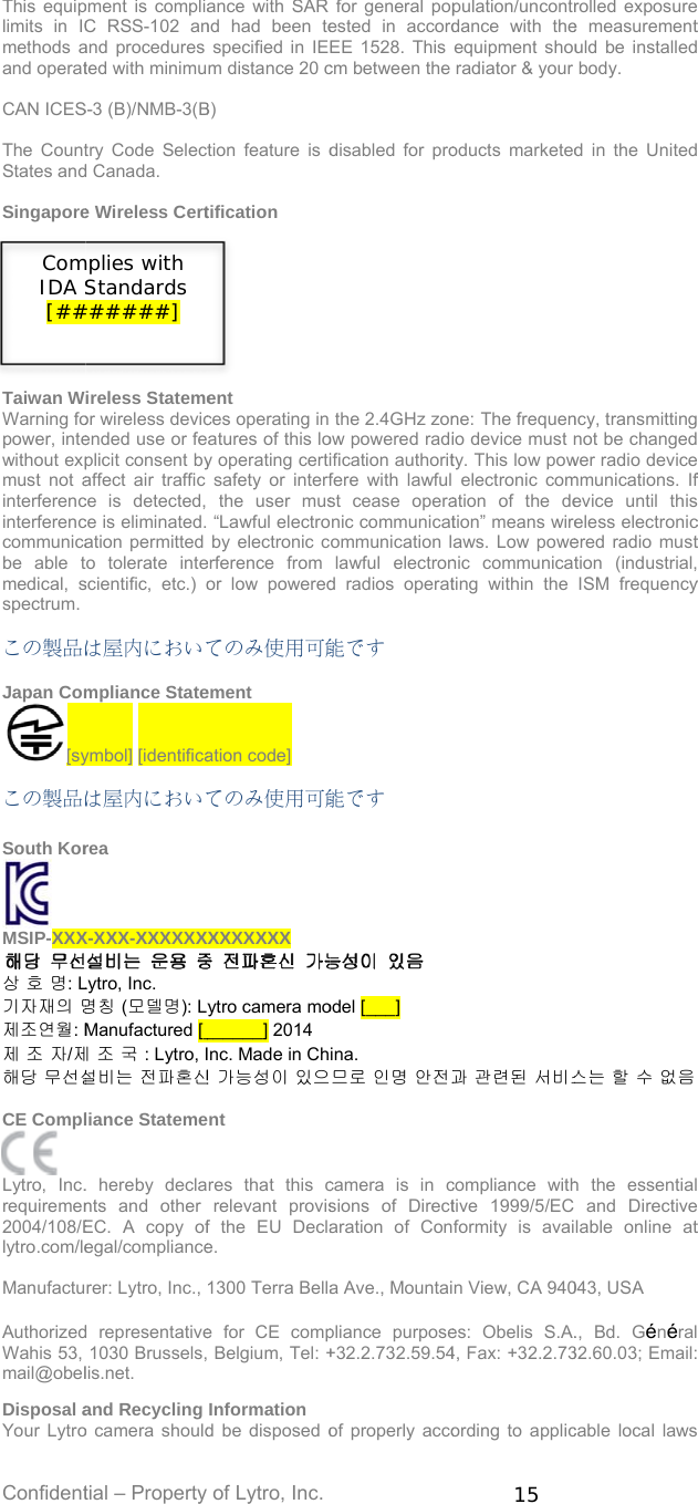 Confident This equiplimits in ICmethods aand operat CAN ICES The CountStates and SingaporeTaiwan WWarning fopower, intewithout expmust not ainterferencinterferenccommunicabe able tmedical, sspectrum.  この製品は Japan Com[sy この製品は South Kor MSIP-XXX상 호 명: L기자재의 명제조연월: M제 조 자/제해당 무선설 CE Compl  Lytro, Inc.requiremen2004/108/Elytro.com/le Manufactu AuthorizedWahis 53, mail@obel Disposal aYour LytroComIDA S[##tial – Property pment is compliaC RSS-102 anand procedures ted with minimuS-3 (B)/NMB-3(Btry Code Selectd Canada. e Wireless Certireless Statemeor wireless devicended use or feplicit consent byaffect air traffic ce is detected, ce is eliminated. ation permitted to tolerate intescientific, etc.) oは屋内においてmpliance Stateymbol] [identificaは屋内においてrea X-XXX-XXXXXXXLytro, Inc. 명칭 (모델명): LyManufactured [_제 조 국 : Lytro, I설비는 전파혼신liance Stateme. hereby declants and other EC. A copy ofegal/compliancerer: Lytro, Inc., d representative1030 Brussels,lis.net. and Recycling o camera shouldmplies with Standards ######] of Lytro, Inc. ance with SAR nd had been tespecified in IEm distance 20 cB) tion feature is dtification         ent ces operating in atures of this loy operating certisafety or interfthe user mus“Lawful electroby electronic cerference from or low poweredてのみ使用可能ement ation code] てのみ使用可能XXXXXXX ytro camera mo______] 2014 nc. Made in Ch신 가능성이 있으nt res that this crelevant provisf the EU Declae. 1300 Terra Bellae for CE comp Belgium, Tel: +Information d be disposed ofor general popested in accordEE 1528. This cm between the disabled for prothe 2.4GHz zonow powered radiification authoritfere with lawfulst cease operanic communicatommunication llawful electrond radios operat能です 能です  odel [___]  ina. 므로 인명 안전과camera is in csions of Directaration of Cona Ave., Mountaipliance purpose+32.2.732.59.54of properly acco15 pulation/uncontrdance with theequipment shouradiator &amp; your oducts marketedne: The frequenio device must nty. This low pow electronic comation of the detion” means wireaws. Low powenic communicatting within the 과 관련된 서비스compliance withtive 1999/5/EC formity is avain View, CA 940es: Obelis S.A.4, Fax: +32.2.73ording to applicrolled exposuree measurementuld be installedbody. d in the Unitedncy, transmittingnot be changedwer radio devicemmunications. Ifevice until thiseless electronicered radio musttion (industrial,ISM frequency스는 할 수 없음h the essentialand Directivelable online at043, USA ., Bd. Général32.60.03; Email:cable local laws t      f  c t  y   t    