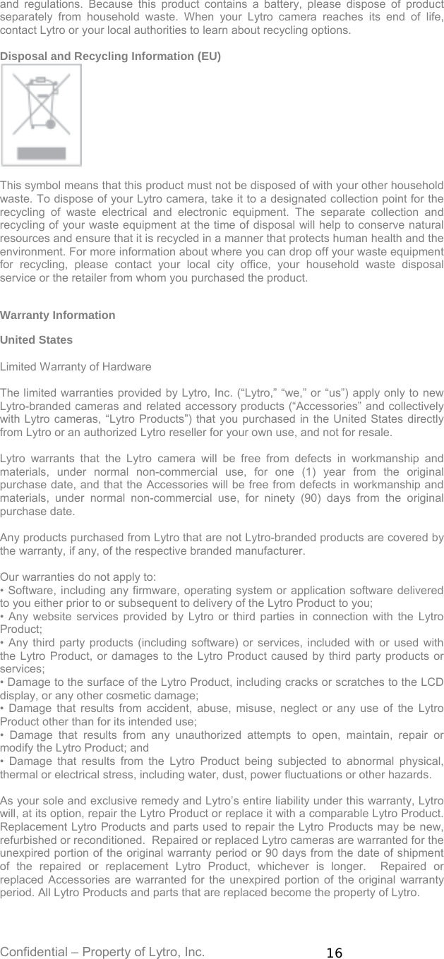 Confidential – Property of Lytro, Inc.  16 and regulations. Because this product contains a battery, please dispose of product separately from household waste. When your Lytro camera reaches its end of life, contact Lytro or your local authorities to learn about recycling options.  Disposal and Recycling Information (EU)   This symbol means that this product must not be disposed of with your other household waste. To dispose of your Lytro camera, take it to a designated collection point for the recycling of waste electrical and electronic equipment. The separate collection and recycling of your waste equipment at the time of disposal will help to conserve natural resources and ensure that it is recycled in a manner that protects human health and the environment. For more information about where you can drop off your waste equipment for recycling, please contact your local city office, your household waste disposal service or the retailer from whom you purchased the product.   Warranty Information  United States  Limited Warranty of Hardware  The limited warranties provided by Lytro, Inc. (“Lytro,” “we,” or “us”) apply only to new Lytro-branded cameras and related accessory products (“Accessories” and collectively with Lytro cameras, “Lytro Products”) that you purchased in the United States directly from Lytro or an authorized Lytro reseller for your own use, and not for resale.    Lytro warrants that the Lytro camera will be free from defects in workmanship and materials, under normal non-commercial use, for one (1) year from the original purchase date, and that the Accessories will be free from defects in workmanship and materials, under normal non-commercial use, for ninety (90) days from the original purchase date.  Any products purchased from Lytro that are not Lytro-branded products are covered by the warranty, if any, of the respective branded manufacturer.  Our warranties do not apply to: • Software, including any firmware, operating system or application software delivered to you either prior to or subsequent to delivery of the Lytro Product to you; • Any website services provided by Lytro or third parties in connection with the Lytro Product; • Any third party products (including software) or services, included with or used with the Lytro Product, or damages to the Lytro Product caused by third party products or services; • Damage to the surface of the Lytro Product, including cracks or scratches to the LCD display, or any other cosmetic damage; • Damage that results from accident, abuse, misuse, neglect or any use of the Lytro Product other than for its intended use; • Damage that results from any unauthorized attempts to open, maintain, repair or modify the Lytro Product; and • Damage that results from the Lytro Product being subjected to abnormal physical, thermal or electrical stress, including water, dust, power fluctuations or other hazards.  As your sole and exclusive remedy and Lytro’s entire liability under this warranty, Lytro will, at its option, repair the Lytro Product or replace it with a comparable Lytro Product.   Replacement Lytro Products and parts used to repair the Lytro Products may be new, refurbished or reconditioned.  Repaired or replaced Lytro cameras are warranted for the unexpired portion of the original warranty period or 90 days from the date of shipment of the repaired or replacement Lytro Product, whichever is longer.  Repaired or replaced Accessories are warranted for the unexpired portion of the original warranty period. All Lytro Products and parts that are replaced become the property of Lytro.  