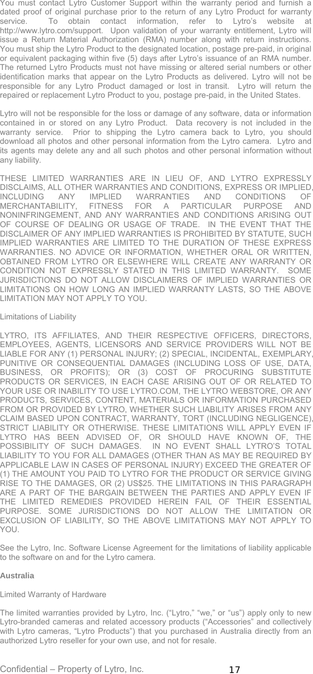 Confidential – Property of Lytro, Inc.  17 You must contact Lytro Customer Support within the warranty period and furnish a dated proof of original purchase prior to the return of any Lytro Product for warranty service.  To obtain contact information, refer to Lytro’s website at http://www.lytro.com/support.  Upon validation of your warranty entitlement, Lytro will issue a Return Material Authorization (RMA) number along with return instructions.  You must ship the Lytro Product to the designated location, postage pre-paid, in original or equivalent packaging within five (5) days after Lytro’s issuance of an RMA number.  The returned Lytro Products must not have missing or altered serial numbers or other identification marks that appear on the Lytro Products as delivered. Lytro will not be responsible for any Lytro Product damaged or lost in transit.  Lytro will return the repaired or replacement Lytro Product to you, postage pre-paid, in the United States.    Lytro will not be responsible for the loss or damage of any software, data or information contained in or stored on any Lytro Product.  Data recovery is not included in the warranty service.  Prior to shipping the Lytro camera back to Lytro, you should download all photos and other personal information from the Lytro camera.  Lytro and its agents may delete any and all such photos and other personal information without any liability.  THESE LIMITED WARRANTIES ARE IN LIEU OF, AND LYTRO EXPRESSLY DISCLAIMS, ALL OTHER WARRANTIES AND CONDITIONS, EXPRESS OR IMPLIED, INCLUDING ANY IMPLIED WARRANTIES AND CONDITIONS OF MERCHANTABILITY, FITNESS FOR A PARTICULAR PURPOSE AND NONINFRINGEMENT, AND ANY WARRANTIES AND CONDITIONS ARISING OUT OF COURSE OF DEALING OR USAGE OF TRADE.  IN THE EVENT THAT THE DISCLAIMER OF ANY IMPLIED WARRANTIES IS PROHIBITED BY STATUTE, SUCH IMPLIED WARRANTIES ARE LIMITED TO THE DURATION OF THESE EXPRESS WARRANTIES. NO ADVICE OR INFORMATION, WHETHER ORAL OR WRITTEN, OBTAINED FROM LYTRO OR ELSEWHERE WILL CREATE ANY WARRANTY OR CONDITION NOT EXPRESSLY STATED IN THIS LIMITED WARRANTY.  SOME JURISDICTIONS DO NOT ALLOW DISCLAIMERS OF IMPLIED WARRANTIES OR LIMITATIONS ON HOW LONG AN IMPLIED WARRANTY LASTS, SO THE ABOVE LIMITATION MAY NOT APPLY TO YOU.  Limitations of Liability  LYTRO, ITS AFFILIATES, AND THEIR RESPECTIVE OFFICERS, DIRECTORS, EMPLOYEES, AGENTS, LICENSORS AND SERVICE PROVIDERS WILL NOT BE LIABLE FOR ANY (1) PERSONAL INJURY; (2) SPECIAL, INCIDENTAL, EXEMPLARY, PUNITIVE OR CONSEQUENTIAL DAMAGES (INCLUDING LOSS OF USE, DATA, BUSINESS, OR PROFITS); OR (3) COST OF PROCURING SUBSTITUTE PRODUCTS OR SERVICES, IN EACH CASE ARISING OUT OF OR RELATED TO YOUR USE OR INABILITY TO USE LYTRO.COM, THE LYTRO WEBSTORE, OR ANY PRODUCTS, SERVICES, CONTENT, MATERIALS OR INFORMATION PURCHASED FROM OR PROVIDED BY LYTRO, WHETHER SUCH LIABILITY ARISES FROM ANY CLAIM BASED UPON CONTRACT, WARRANTY, TORT (INCLUDING NEGLIGENCE), STRICT LIABILITY OR OTHERWISE. THESE LIMITATIONS WILL APPLY EVEN IF LYTRO HAS BEEN ADVISED OF, OR SHOULD HAVE KNOWN OF, THE POSSIBILITY OF SUCH DAMAGES.  IN NO EVENT SHALL LYTRO’S TOTAL LIABILITY TO YOU FOR ALL DAMAGES (OTHER THAN AS MAY BE REQUIRED BY APPLICABLE LAW IN CASES OF PERSONAL INJURY) EXCEED THE GREATER OF (1) THE AMOUNT YOU PAID TO LYTRO FOR THE PRODUCT OR SERVICE GIVING RISE TO THE DAMAGES, OR (2) US$25. THE LIMITATIONS IN THIS PARAGRAPH ARE A PART OF THE BARGAIN BETWEEN THE PARTIES AND APPLY EVEN IF THE LIMITED REMEDIES PROVIDED HEREIN FAIL OF THEIR ESSENTIAL PURPOSE. SOME JURISDICTIONS DO NOT ALLOW THE LIMITATION OR EXCLUSION OF LIABILITY, SO THE ABOVE LIMITATIONS MAY NOT APPLY TO YOU.  See the Lytro, Inc. Software License Agreement for the limitations of liability applicable to the software on and for the Lytro camera.  Australia  Limited Warranty of Hardware   The limited warranties provided by Lytro, Inc. (“Lytro,” “we,” or “us”) apply only to new Lytro-branded cameras and related accessory products (“Accessories” and collectively with Lytro cameras, “Lytro Products”) that you purchased in Australia directly from an authorized Lytro reseller for your own use, and not for resale.   