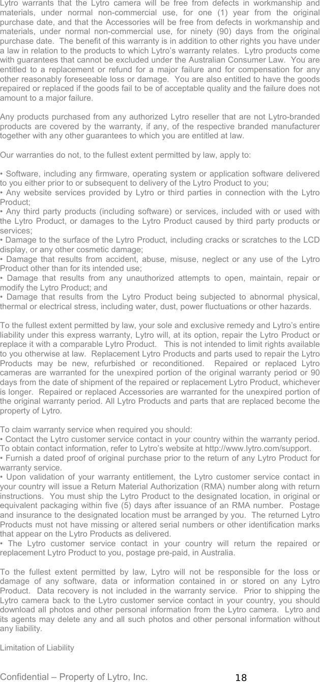 Confidential – Property of Lytro, Inc.  18  Lytro warrants that the Lytro camera will be free from defects in workmanship and materials, under normal non-commercial use, for one (1) year from the original purchase date, and that the Accessories will be free from defects in workmanship and materials, under normal non-commercial use, for ninety (90) days from the original purchase date.  The benefit of this warranty is in addition to other rights you have under a law in relation to the products to which Lytro’s warranty relates.  Lytro products come with guarantees that cannot be excluded under the Australian Consumer Law.  You are entitled to a replacement or refund for a major failure and for compensation for any other reasonably foreseeable loss or damage.  You are also entitled to have the goods repaired or replaced if the goods fail to be of acceptable quality and the failure does not amount to a major failure.    Any products purchased from any authorized Lytro reseller that are not Lytro-branded products are covered by the warranty, if any, of the respective branded manufacturer together with any other guarantees to which you are entitled at law.  Our warranties do not, to the fullest extent permitted by law, apply to:  • Software, including any firmware, operating system or application software delivered to you either prior to or subsequent to delivery of the Lytro Product to you; • Any website services provided by Lytro or third parties in connection with the Lytro Product; • Any third party products (including software) or services, included with or used with the Lytro Product, or damages to the Lytro Product caused by third party products or services; • Damage to the surface of the Lytro Product, including cracks or scratches to the LCD display, or any other cosmetic damage; • Damage that results from accident, abuse, misuse, neglect or any use of the Lytro Product other than for its intended use; • Damage that results from any unauthorized attempts to open, maintain, repair or modify the Lytro Product; and • Damage that results from the Lytro Product being subjected to abnormal physical, thermal or electrical stress, including water, dust, power fluctuations or other hazards.  To the fullest extent permitted by law, your sole and exclusive remedy and Lytro’s entire liability under this express warranty, Lytro will, at its option, repair the Lytro Product or replace it with a comparable Lytro Product.   This is not intended to limit rights available to you otherwise at law.  Replacement Lytro Products and parts used to repair the Lytro Products may be new, refurbished or reconditioned.  Repaired or replaced Lytro cameras are warranted for the unexpired portion of the original warranty period or 90 days from the date of shipment of the repaired or replacement Lytro Product, whichever is longer.  Repaired or replaced Accessories are warranted for the unexpired portion of the original warranty period. All Lytro Products and parts that are replaced become the property of Lytro.  To claim warranty service when required you should: • Contact the Lytro customer service contact in your country within the warranty period.  To obtain contact information, refer to Lytro’s website at http://www.lytro.com/support.   • Furnish a dated proof of original purchase prior to the return of any Lytro Product for warranty service.   • Upon validation of your warranty entitlement, the Lytro customer service contact in your country will issue a Return Material Authorization (RMA) number along with return instructions.  You must ship the Lytro Product to the designated location, in original or equivalent packaging within five (5) days after issuance of an RMA number.  Postage and insurance to the designated location must be arranged by you.  The returned Lytro Products must not have missing or altered serial numbers or other identification marks that appear on the Lytro Products as delivered.  • The Lytro customer service contact in your country will return the repaired or replacement Lytro Product to you, postage pre-paid, in Australia.    To the fullest extent permitted by law, Lytro will not be responsible for the loss or damage of any software, data or information contained in or stored on any Lytro Product.  Data recovery is not included in the warranty service.  Prior to shipping the Lytro camera back to the Lytro customer service contact in your country, you should download all photos and other personal information from the Lytro camera.  Lytro and its agents may delete any and all such photos and other personal information without any liability.  Limitation of Liability 