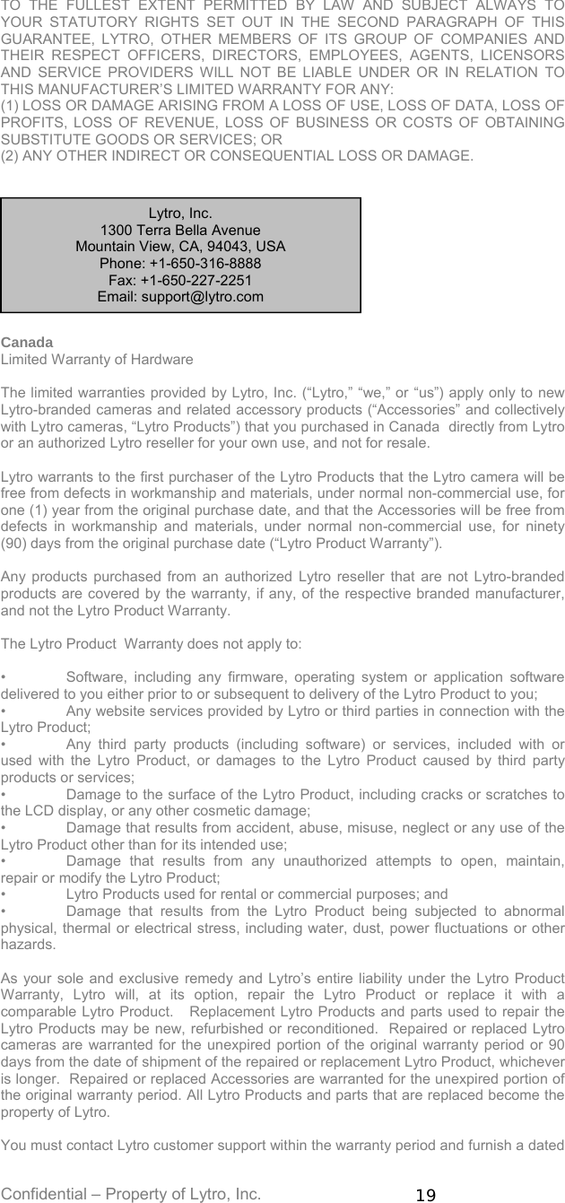 Confidential – Property of Lytro, Inc.  19  TO THE FULLEST EXTENT PERMITTED BY LAW AND SUBJECT ALWAYS TO YOUR STATUTORY RIGHTS SET OUT IN THE SECOND PARAGRAPH OF THIS GUARANTEE, LYTRO, OTHER MEMBERS OF ITS GROUP OF COMPANIES AND THEIR RESPECT OFFICERS, DIRECTORS, EMPLOYEES, AGENTS, LICENSORS AND SERVICE PROVIDERS WILL NOT BE LIABLE UNDER OR IN RELATION TO THIS MANUFACTURER’S LIMITED WARRANTY FOR ANY: (1) LOSS OR DAMAGE ARISING FROM A LOSS OF USE, LOSS OF DATA, LOSS OF PROFITS, LOSS OF REVENUE, LOSS OF BUSINESS OR COSTS OF OBTAINING SUBSTITUTE GOODS OR SERVICES; OR (2) ANY OTHER INDIRECT OR CONSEQUENTIAL LOSS OR DAMAGE.      Canada Limited Warranty of Hardware   The limited warranties provided by Lytro, Inc. (“Lytro,” “we,” or “us”) apply only to new Lytro-branded cameras and related accessory products (“Accessories” and collectively with Lytro cameras, “Lytro Products”) that you purchased in Canada  directly from Lytro or an authorized Lytro reseller for your own use, and not for resale.    Lytro warrants to the first purchaser of the Lytro Products that the Lytro camera will be free from defects in workmanship and materials, under normal non-commercial use, for one (1) year from the original purchase date, and that the Accessories will be free from defects in workmanship and materials, under normal non-commercial use, for ninety (90) days from the original purchase date (“Lytro Product Warranty”).  Any products purchased from an authorized Lytro reseller that are not Lytro-branded products are covered by the warranty, if any, of the respective branded manufacturer, and not the Lytro Product Warranty.  The Lytro Product  Warranty does not apply to:  •  Software, including any firmware, operating system or application software delivered to you either prior to or subsequent to delivery of the Lytro Product to you; •  Any website services provided by Lytro or third parties in connection with the Lytro Product; •  Any third party products (including software) or services, included with or used with the Lytro Product, or damages to the Lytro Product caused by third party products or services; •  Damage to the surface of the Lytro Product, including cracks or scratches to the LCD display, or any other cosmetic damage; •  Damage that results from accident, abuse, misuse, neglect or any use of the Lytro Product other than for its intended use; •  Damage that results from any unauthorized attempts to open, maintain, repair or modify the Lytro Product;  •  Lytro Products used for rental or commercial purposes; and •  Damage that results from the Lytro Product being subjected to abnormal physical, thermal or electrical stress, including water, dust, power fluctuations or other hazards.  As your sole and exclusive remedy and Lytro’s entire liability under the Lytro Product Warranty, Lytro will, at its option, repair the Lytro Product or replace it with a comparable Lytro Product.   Replacement Lytro Products and parts used to repair the Lytro Products may be new, refurbished or reconditioned.  Repaired or replaced Lytro cameras are warranted for the unexpired portion of the original warranty period or 90 days from the date of shipment of the repaired or replacement Lytro Product, whichever is longer.  Repaired or replaced Accessories are warranted for the unexpired portion of the original warranty period. All Lytro Products and parts that are replaced become the property of Lytro.  You must contact Lytro customer support within the warranty period and furnish a dated Lytro, Inc. 1300 Terra Bella Avenue Mountain View, CA, 94043, USA  Phone: +1-650-316-8888 Fax: +1-650-227-2251 Email: support@lytro.com 