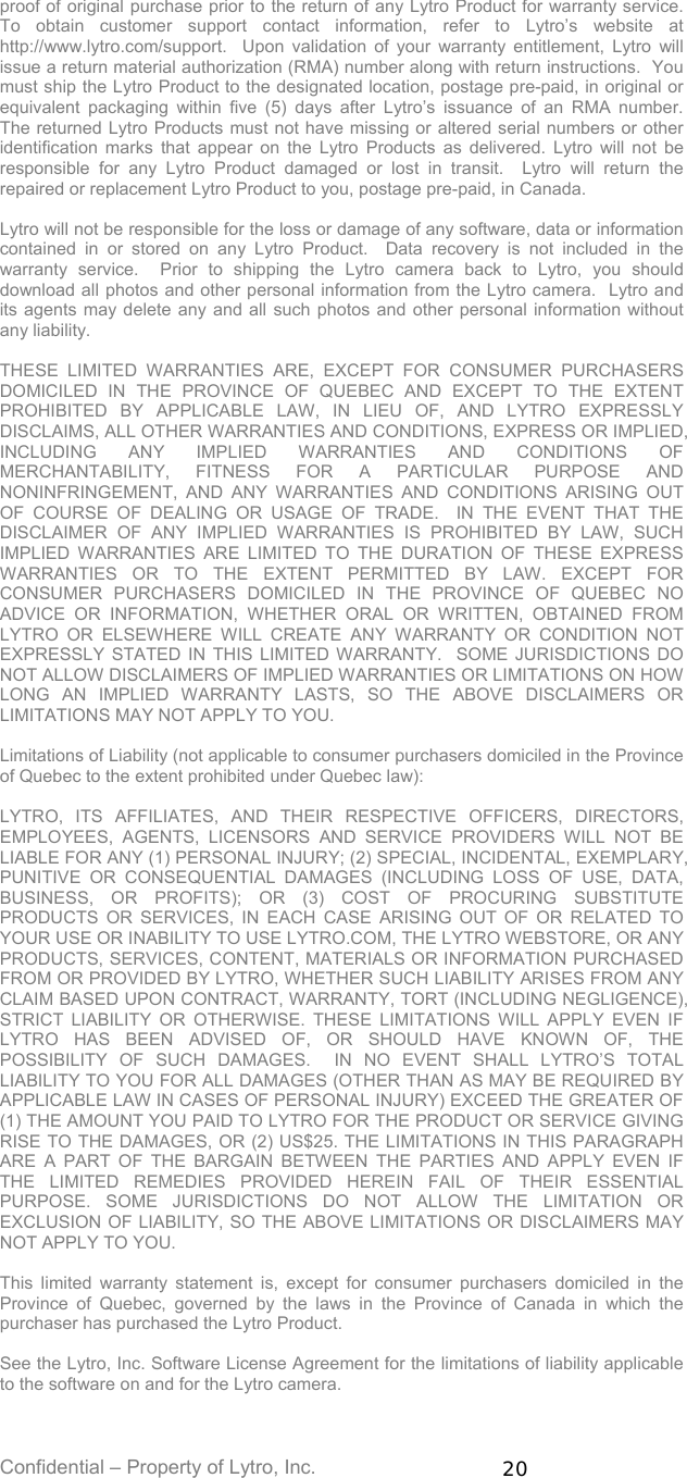 Confidential – Property of Lytro, Inc.  20 proof of original purchase prior to the return of any Lytro Product for warranty service.  To obtain customer support contact information, refer to Lytro’s website at http://www.lytro.com/support.  Upon validation of your warranty entitlement, Lytro will issue a return material authorization (RMA) number along with return instructions.  You must ship the Lytro Product to the designated location, postage pre-paid, in original or equivalent packaging within five (5) days after Lytro’s issuance of an RMA number.  The returned Lytro Products must not have missing or altered serial numbers or other identification marks that appear on the Lytro Products as delivered. Lytro will not be responsible for any Lytro Product damaged or lost in transit.  Lytro will return the repaired or replacement Lytro Product to you, postage pre-paid, in Canada.    Lytro will not be responsible for the loss or damage of any software, data or information contained in or stored on any Lytro Product.  Data recovery is not included in the warranty service.  Prior to shipping the Lytro camera back to Lytro, you should download all photos and other personal information from the Lytro camera.  Lytro and its agents may delete any and all such photos and other personal information without any liability.  THESE LIMITED WARRANTIES ARE, EXCEPT FOR CONSUMER PURCHASERS DOMICILED IN THE PROVINCE OF QUEBEC AND EXCEPT TO THE EXTENT PROHIBITED BY APPLICABLE LAW, IN LIEU OF, AND LYTRO EXPRESSLY DISCLAIMS, ALL OTHER WARRANTIES AND CONDITIONS, EXPRESS OR IMPLIED, INCLUDING ANY IMPLIED WARRANTIES AND CONDITIONS OF MERCHANTABILITY, FITNESS FOR A PARTICULAR PURPOSE AND NONINFRINGEMENT, AND ANY WARRANTIES AND CONDITIONS ARISING OUT OF COURSE OF DEALING OR USAGE OF TRADE.  IN THE EVENT THAT THE DISCLAIMER OF ANY IMPLIED WARRANTIES IS PROHIBITED BY LAW, SUCH IMPLIED WARRANTIES ARE LIMITED TO THE DURATION OF THESE EXPRESS WARRANTIES OR TO THE EXTENT PERMITTED BY LAW. EXCEPT FOR CONSUMER PURCHASERS DOMICILED IN THE PROVINCE OF QUEBEC NO ADVICE OR INFORMATION, WHETHER ORAL OR WRITTEN, OBTAINED FROM LYTRO OR ELSEWHERE WILL CREATE ANY WARRANTY OR CONDITION NOT EXPRESSLY STATED IN THIS LIMITED WARRANTY.  SOME JURISDICTIONS DO NOT ALLOW DISCLAIMERS OF IMPLIED WARRANTIES OR LIMITATIONS ON HOW LONG AN IMPLIED WARRANTY LASTS, SO THE ABOVE DISCLAIMERS OR LIMITATIONS MAY NOT APPLY TO YOU.  Limitations of Liability (not applicable to consumer purchasers domiciled in the Province of Quebec to the extent prohibited under Quebec law):  LYTRO, ITS AFFILIATES, AND THEIR RESPECTIVE OFFICERS, DIRECTORS, EMPLOYEES, AGENTS, LICENSORS AND SERVICE PROVIDERS WILL NOT BE LIABLE FOR ANY (1) PERSONAL INJURY; (2) SPECIAL, INCIDENTAL, EXEMPLARY, PUNITIVE OR CONSEQUENTIAL DAMAGES (INCLUDING LOSS OF USE, DATA, BUSINESS, OR PROFITS); OR (3) COST OF PROCURING SUBSTITUTE PRODUCTS OR SERVICES, IN EACH CASE ARISING OUT OF OR RELATED TO YOUR USE OR INABILITY TO USE LYTRO.COM, THE LYTRO WEBSTORE, OR ANY PRODUCTS, SERVICES, CONTENT, MATERIALS OR INFORMATION PURCHASED FROM OR PROVIDED BY LYTRO, WHETHER SUCH LIABILITY ARISES FROM ANY CLAIM BASED UPON CONTRACT, WARRANTY, TORT (INCLUDING NEGLIGENCE), STRICT LIABILITY OR OTHERWISE. THESE LIMITATIONS WILL APPLY EVEN IF LYTRO HAS BEEN ADVISED OF, OR SHOULD HAVE KNOWN OF, THE POSSIBILITY OF SUCH DAMAGES.  IN NO EVENT SHALL LYTRO’S TOTAL LIABILITY TO YOU FOR ALL DAMAGES (OTHER THAN AS MAY BE REQUIRED BY APPLICABLE LAW IN CASES OF PERSONAL INJURY) EXCEED THE GREATER OF (1) THE AMOUNT YOU PAID TO LYTRO FOR THE PRODUCT OR SERVICE GIVING RISE TO THE DAMAGES, OR (2) US$25. THE LIMITATIONS IN THIS PARAGRAPH ARE A PART OF THE BARGAIN BETWEEN THE PARTIES AND APPLY EVEN IF THE LIMITED REMEDIES PROVIDED HEREIN FAIL OF THEIR ESSENTIAL PURPOSE. SOME JURISDICTIONS DO NOT ALLOW THE LIMITATION OR EXCLUSION OF LIABILITY, SO THE ABOVE LIMITATIONS OR DISCLAIMERS MAY NOT APPLY TO YOU.  This limited warranty statement is, except for consumer purchasers domiciled in the Province of Quebec, governed by the laws in the Province of Canada in which the purchaser has purchased the Lytro Product.  See the Lytro, Inc. Software License Agreement for the limitations of liability applicable to the software on and for the Lytro camera.  