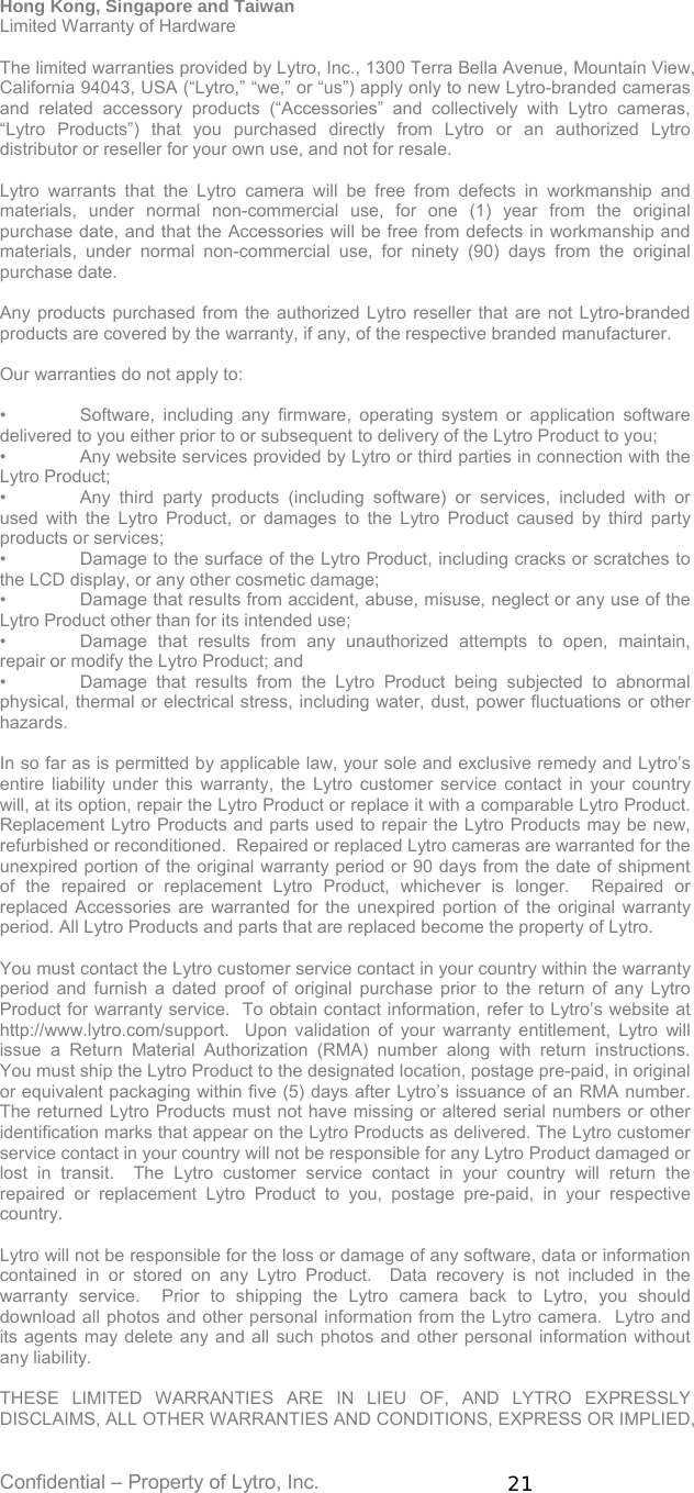 Confidential – Property of Lytro, Inc.  21 Hong Kong, Singapore and Taiwan Limited Warranty of Hardware  The limited warranties provided by Lytro, Inc., 1300 Terra Bella Avenue, Mountain View, California 94043, USA (“Lytro,” “we,” or “us”) apply only to new Lytro-branded cameras and related accessory products (“Accessories” and collectively with Lytro cameras, “Lytro Products”) that you purchased directly from Lytro or an authorized Lytro distributor or reseller for your own use, and not for resale.    Lytro warrants that the Lytro camera will be free from defects in workmanship and materials, under normal non-commercial use, for one (1) year from the original purchase date, and that the Accessories will be free from defects in workmanship and materials, under normal non-commercial use, for ninety (90) days from the original purchase date.  Any products purchased from the authorized Lytro reseller that are not Lytro-branded products are covered by the warranty, if any, of the respective branded manufacturer.  Our warranties do not apply to:  •  Software, including any firmware, operating system or application software delivered to you either prior to or subsequent to delivery of the Lytro Product to you; •  Any website services provided by Lytro or third parties in connection with the Lytro Product; •  Any third party products (including software) or services, included with or used with the Lytro Product, or damages to the Lytro Product caused by third party products or services; •  Damage to the surface of the Lytro Product, including cracks or scratches to the LCD display, or any other cosmetic damage; •  Damage that results from accident, abuse, misuse, neglect or any use of the Lytro Product other than for its intended use; •  Damage that results from any unauthorized attempts to open, maintain, repair or modify the Lytro Product; and •  Damage that results from the Lytro Product being subjected to abnormal physical, thermal or electrical stress, including water, dust, power fluctuations or other hazards.  In so far as is permitted by applicable law, your sole and exclusive remedy and Lytro’s entire liability under this warranty, the Lytro customer service contact in your country will, at its option, repair the Lytro Product or replace it with a comparable Lytro Product.   Replacement Lytro Products and parts used to repair the Lytro Products may be new, refurbished or reconditioned.  Repaired or replaced Lytro cameras are warranted for the unexpired portion of the original warranty period or 90 days from the date of shipment of the repaired or replacement Lytro Product, whichever is longer.  Repaired or replaced Accessories are warranted for the unexpired portion of the original warranty period. All Lytro Products and parts that are replaced become the property of Lytro.  You must contact the Lytro customer service contact in your country within the warranty period and furnish a dated proof of original purchase prior to the return of any Lytro Product for warranty service.  To obtain contact information, refer to Lytro’s website at http://www.lytro.com/support.  Upon validation of your warranty entitlement, Lytro will issue a Return Material Authorization (RMA) number along with return instructions.  You must ship the Lytro Product to the designated location, postage pre-paid, in original or equivalent packaging within five (5) days after Lytro’s issuance of an RMA number.  The returned Lytro Products must not have missing or altered serial numbers or other identification marks that appear on the Lytro Products as delivered. The Lytro customer service contact in your country will not be responsible for any Lytro Product damaged or lost in transit.  The Lytro customer service contact in your country will return the repaired or replacement Lytro Product to you, postage pre-paid, in your respective country.    Lytro will not be responsible for the loss or damage of any software, data or information contained in or stored on any Lytro Product.  Data recovery is not included in the warranty service.  Prior to shipping the Lytro camera back to Lytro, you should download all photos and other personal information from the Lytro camera.  Lytro and its agents may delete any and all such photos and other personal information without any liability.  THESE LIMITED WARRANTIES ARE IN LIEU OF, AND LYTRO EXPRESSLY DISCLAIMS, ALL OTHER WARRANTIES AND CONDITIONS, EXPRESS OR IMPLIED, 