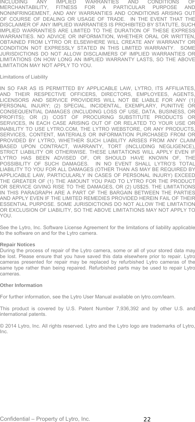 Confidential – Property of Lytro, Inc.  22 INCLUDING ANY IMPLIED WARRANTIES AND CONDITIONS OF MERCHANTABILITY, FITNESS FOR A PARTICULAR PURPOSE AND NONINFRINGEMENT, AND ANY WARRANTIES AND CONDITIONS ARISING OUT OF COURSE OF DEALING OR USAGE OF TRADE.  IN THE EVENT THAT THE DISCLAIMER OF ANY IMPLIED WARRANTIES IS PROHIBITED BY STATUTE, SUCH IMPLIED WARRANTIES ARE LIMITED TO THE DURATION OF THESE EXPRESS WARRANTIES. NO ADVICE OR INFORMATION, WHETHER ORAL OR WRITTEN, OBTAINED FROM LYTRO OR ELSEWHERE WILL CREATE ANY WARRANTY OR CONDITION NOT EXPRESSLY STATED IN THIS LIMITED WARRANTY.  SOME JURISDICTIONS DO NOT ALLOW DISCLAIMERS OF IMPLIED WARRANTIES OR LIMITATIONS ON HOW LONG AN IMPLIED WARRANTY LASTS, SO THE ABOVE LIMITATION MAY NOT APPLY TO YOU.  Limitations of Liability  IN SO FAR AS IS PERMITTED BY APPLICABLE LAW, LYTRO, ITS AFFILIATES, AND THEIR RESPECTIVE OFFICERS, DIRECTORS, EMPLOYEES, AGENTS, LICENSORS AND SERVICE PROVIDERS WILL NOT BE LIABLE FOR ANY (1) PERSONAL INJURY; (2) SPECIAL, INCIDENTAL, EXEMPLARY, PUNITIVE OR CONSEQUENTIAL DAMAGES (INCLUDING LOSS OF USE, DATA, BUSINESS, OR PROFITS); OR (3) COST OF PROCURING SUBSTITUTE PRODUCTS OR SERVICES, IN EACH CASE ARISING OUT OF OR RELATED TO YOUR USE OR INABILITY TO USE LYTRO.COM, THE LYTRO WEBSTORE, OR ANY PRODUCTS, SERVICES, CONTENT, MATERIALS OR INFORMATION PURCHASED FROM OR PROVIDED BY LYTRO, WHETHER SUCH LIABILITY ARISES FROM ANY CLAIM BASED UPON CONTRACT, WARRANTY, TORT (INCLUDING NEGLIGENCE), STRICT LIABILITY OR OTHERWISE. THESE LIMITATIONS WILL APPLY EVEN IF LYTRO HAS BEEN ADVISED OF, OR SHOULD HAVE KNOWN OF, THE POSSIBILITY OF SUCH DAMAGES.  IN NO EVENT SHALL LYTRO’S TOTAL LIABILITY TO YOU FOR ALL DAMAGES (OTHER THAN AS MAY BE REQUIRED BY APPLICABLE LAW, PARTICULARLY IN CASES OF PERSONAL INJURY) EXCEED THE GREATER OF (1) THE AMOUNT YOU PAID TO LYTRO FOR THE PRODUCT OR SERVICE GIVING RISE TO THE DAMAGES, OR (2) US$25. THE LIMITATIONS IN THIS PARAGRAPH ARE A PART OF THE BARGAIN BETWEEN THE PARTIES AND APPLY EVEN IF THE LIMITED REMEDIES PROVIDED HEREIN FAIL OF THEIR ESSENTIAL PURPOSE. SOME JURISDICTIONS DO NOT ALLOW THE LIMITATION OR EXCLUSION OF LIABILITY, SO THE ABOVE LIMITATIONS MAY NOT APPLY TO YOU.  See the Lytro, Inc. Software License Agreement for the limitations of liability applicable to the software on and for the Lytro camera.  Repair Notices During the process of repair of the Lytro camera, some or all of your stored data may be lost. Please ensure that you have saved this data elsewhere prior to repair. Lytro cameras presented for repair may be replaced by refurbished Lytro cameras of the same type rather than being repaired. Refurbished parts may be used to repair Lytro cameras.  Other Information  For further information, see the Lytro User Manual available on lytro.com/learn.  This product is covered by U.S. Patent Number 7,936,392 and by other U.S. and international patents.  © 2014 Lytro, Inc. All rights reserved. Lytro and the Lytro logo are trademarks of Lytro, Inc.     