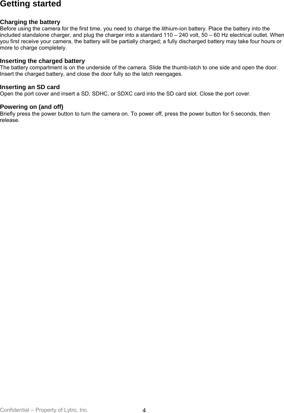 Confidential – Property of Lytro, Inc.  4 Getting started  Charging the battery Before using the camera for the first time, you need to charge the lithium-ion battery. Place the battery into the included standalone charger, and plug the charger into a standard 110 – 240 volt, 50 – 60 Hz electrical outlet. When you first receive your camera, the battery will be partially charged; a fully discharged battery may take four hours or more to charge completely.   Inserting the charged battery The battery compartment is on the underside of the camera. Slide the thumb-latch to one side and open the door. Insert the charged battery, and close the door fully so the latch reengages.  Inserting an SD card Open the port cover and insert a SD, SDHC, or SDXC card into the SD card slot. Close the port cover.  Powering on (and off) Briefly press the power button to turn the camera on. To power off, press the power button for 5 seconds, then release.  