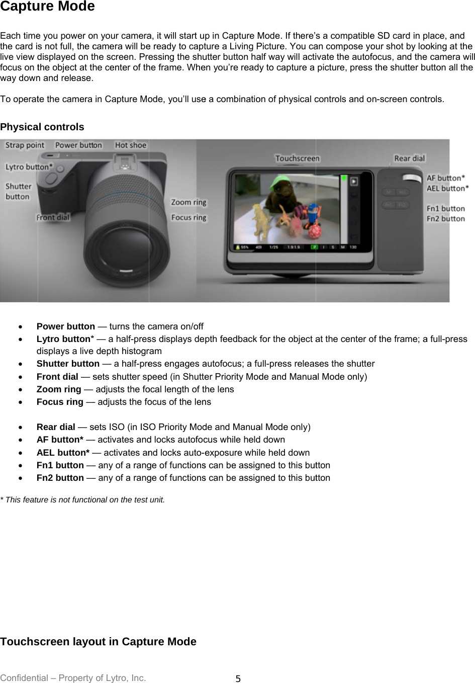 Confident Captu Each timethe card ilive view dfocus on tway down To operat Physica  P Ld S F Z F  R A A F F* This featu       Touchstial – Property ure Modee you power os not full, the cdisplayed on tthe object at thn and release.te the camera al controls Power buttonLytro button*displays a liveShutter buttoFront dial — sZoom ring — Focus ring —Rear dial — sAF button* —AEL button* —Fn1 button —Fn2 button —ure is not functioscreen layoof Lytro, Inc. e n your cameracamera will bethe screen. Prehe center of th in Capture Mon — turns the c* — a half-pres depth histogron — a half-presets shutter spadjusts the fo— adjusts the fosets ISO (in IS— activates and— activates an— any of a rang— any of a rangonal on the test out in Captua, it will start ue ready to captessing the shuhe frame. Wheode, you’ll usecamera on/offss displays deram ess engages apeed (in Shutteocal length of tocus of the lenO Priority Modd locks autofocnd locks auto-ge of functionsge of functionsunit. ure Mode5 p in Capture Mture a Living Putter button haen you’re readye a combinatiopth feedback fautofocus; a fuer Priority Modthe lens ns de and Manuacus while heldexposure whils can be assigs can be assigMode. If there’Picture. You caalf way will actiy to capture a on of physical cfor the object aull-press releasde and Manuaal Mode only) down  e held downned to this butned to this buts a compatiblean compose yoivate the autofpicture, presscontrols and oat the center oses the shutteal Mode only) tton tton  e SD card in pour shot by loofocus, and thes the shutter bun-screen contof the frame; ar place, and oking at the  camera will utton all the trols. a full-press 