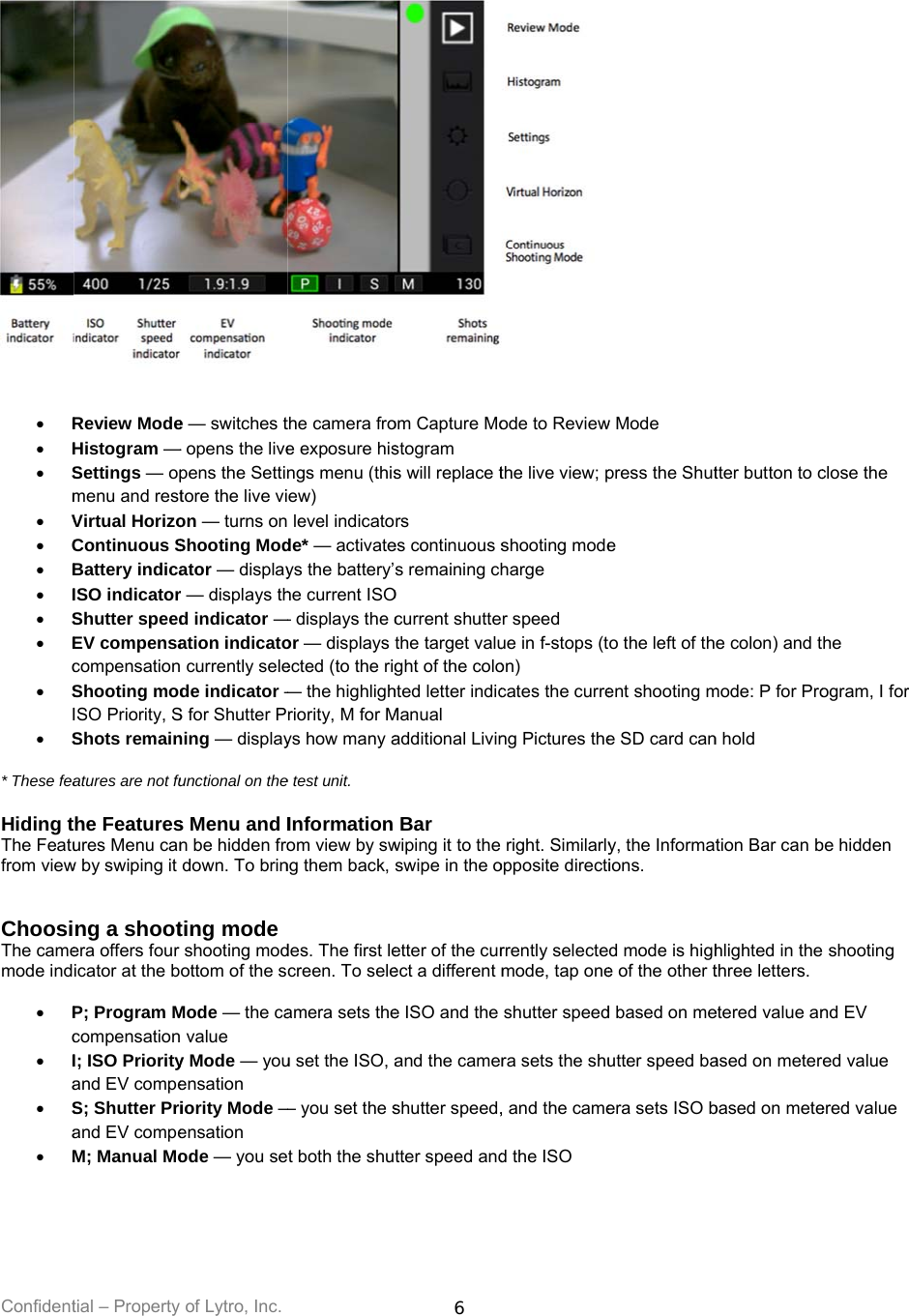 Confident    R H Sm V C B I S Ec SI S* These fea Hiding tThe Featufrom view  ChoosiThe camemode ind  Pc Ia Sa Mtial – Property Review ModeHistogram —Settings — opmenu and restVirtual HorizoContinuous SBattery indicaISO indicatorShutter speedEV compensacompensationShooting modISO Priority, SShots remainatures are not fuhe Featuresures Menu canw by swiping it ng a shootera offers four icator at the bP; Program McompensationI; ISO Priorityand EV compeS; Shutter Priand EV compeM; Manual Moof Lytro, Inc. e — switches t— opens the livepens the Settintore the live vion — turns onShooting Modator — displayr — displays thd indicator —ation indicato currently selede indicator —S for Shutter Pning — displayunctional on thes Menu and In be hidden frodown. To brinting mode shooting modottom of the sMode — the ca value y Mode — youensation iority Mode —ensation ode — you sethe camera froe exposure hisngs menu (thisew)  level indicatode* — activateys the battery’he current ISO— displays the cor — displays ected (to the rig— the highlighriority, M for Mys how many ae test unit. Information om view by swng them back, des. The first lecreen. To seleamera sets theu set the ISO, a— you set the st both the shu6 om Capture Mostogram s will replace trs es continuous ss remaining chO current shuttethe target valught of the colohted letter indicManual additional LivinBar wiping it to the swipe in the oetter of the curect a different me ISO and the and the camershutter speed,tter speed andode to Reviewthe live view; pshooting modeharge r speed ue in f-stops (ton)  cates the curreng Pictures theright. Similarlyopposite directirrently selectemode, tap oneshutter speedra sets the shu, and the camed the ISO w Mode press the Shute o the left of thent shooting me SD card cany, the Informations. d mode is highe of the other td based on meutter speed baera sets ISO btter button to ce colon) and tmode: P for Pron hold tion Bar can bhlighted in thethree letters. etered value anased on meterbased on meteclose the he ogram, I for be hidden  shooting nd EV ed value ered value 
