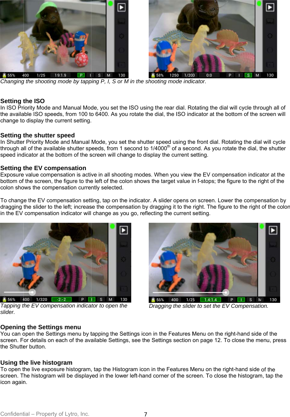 Confident Changing  Setting tIn ISO Prthe availachange to Setting tIn Shutterthrough aspeed ind Setting tExposurebottom ofcolon sho To changdragging in the EV  Tapping tslider.    OpeningYou can oscreen. Fthe Shutte Using thTo open tscreen. Ticon again tial – Property g the shooting the ISO riority Mode anable ISO speedo display the cthe shutter sr Priority Modeall of the availadicator at the bthe EV come value compef the screen, thows the compee the EV comthe slider to thcompensationthe EV compeng the Settingopen the Settinor details on eer button. he live histothe live exposuThe histogram n. of Lytro, Inc. mode by tappnd Manual Modds, from 100 tocurrent setting.speed e and Manual able shutter spbottom of the spensation nsation is activhe figure to theensation currepensation setthe left; increasn indicator willnsation indicags menu ngs menu by teach of the avagram ure histogram,will be displayping P, I, S or Mde, you set theo 6400. As yo Mode, you setpeeds, from 1 sscreen will chave in all shoote left of the contly selected. ting, tap on these the compen change as yotor to open thetapping the Seailable Setting, tap the Histoyed in the lowe7 M in the shoote ISO using thu rotate the dit the shutter ssecond to 1/40ange to displayting modes. Wlon shows the e indicator. A snsation by dragou go, reflectin e Drag ettings icon in gs, see the Setgram icon in ter left-hand coting mode indiche rear dial. Roal, the ISO indpeed using the000th of a secoy the current sWhen you view e target value islider opens ogging it to the ng the current sgging the slidethe Features Mttings section ohe Features Mrner of the scrcator. otating the diadicator at the be front dial. Roond. As you rosetting. the EV compen f-stops; the fon screen. Lowright. The figusetting. er to set the EVMenu on the rion page 12. TMenu on the rigreen. To closel will cycle throbottom of the sotating the diaotate the dial, tensation indicafigure to the riwer the compere to the right V Compensatiight-hand sideTo close the meght-hand side  the histogramough all of screen will l will cycle the shutter ator at the ght of the nsation by of the colon  ion. e of the enu, press of the m, tap the 