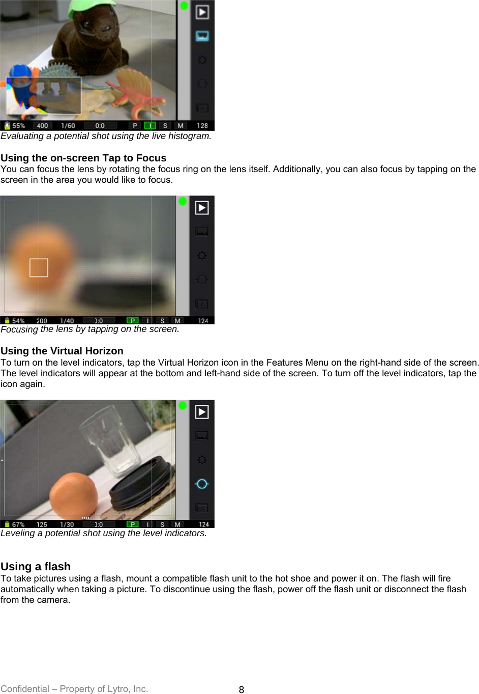 Confident Evaluating Using thYou can fscreen in  Focusing  Using thTo turn onThe level icon again Leveling a  Using aTo take pautomaticfrom the ctial – Property g a potential she on-screenfocus the lens the area you wthe lens by tahe Virtual Hon the level indindicators willn. a potential shoa flash pictures using acally when takicamera.  of Lytro, Inc. shot using the n Tap to Focby rotating thewould like to foapping on the sorizon  icators, tap thel appear at theot using the leva flash, mounting a picture. Tlive histogramcus e focus ring onfocus.  screen. e Virtual Horize bottom and level indicators.t a compatible To discontinue8  m. n the lens itse zon icon in the eft-hand side o flash unit to the using the flaslf. AdditionallyFeatures Menof the screen. he hot shoe ansh, power off ty, you can alsonu on the rightTo turn off thend power it onthe flash unit oo focus by tappt-hand side of e level indicato. The flash wilor disconnect tping on the the screen. ors, tap the ll fire the flash 
