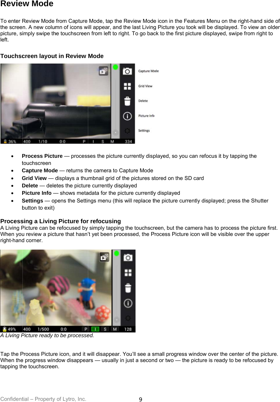Confident Revie To enter Rthe screepicture, sileft.  Touchsc  Pt C G D P SbProcessA Living PWhen youright-hand A Living P  Tap the PWhen thetapping th tial – Property w Mode Review Mode n. A new columimply swipe thcreen layoutProcess Pictutouchscreen Capture ModeGrid View — Delete — delePicture Info —Settings — opbutton to exit) sing a LivingPicture can beu review a pictd corner.  Picture ready tProcess Picturee progress winhe touchscreenof Lytro, Inc. from Capture mn of icons whe touchscreent in Review ure — processe — returns thdisplays a thuetes the picture— shows metapens the Setting Picture for refocused by ture that hasn’to be processee icon, and it wdow disappean. Mode, tap theill appear, andn from left to riMode ses the picturehe camera to Cmbnail grid of e currently disadata for the pngs menu (thisr refocusingsimply tappin’t yet been proed. will disappear.ars — usually i9 e Review Moded the last Livingight. To go bace currently dispCapture Modethe pictures ssplayed icture currentlys will replace t g the touchscrocessed, the P  You’ll see a sin just a secone icon in the Fg Picture you ck to the first p played, so youstored on the Sy displayed the picture curreen, but the cProcess Picturesmall progressnd or two — thFeatures Menutook will be dispicture displayu can refocus iSD card rrently displayecamera has to e icon will be vs window over e picture is reu on the right-hsplayed. To viyed, swipe fromit by tapping thed; press the S process the pvisible over thethe center of tady to be refohand side of ew an older m right to he Shutter picture first. e upper the picture. cused by 
