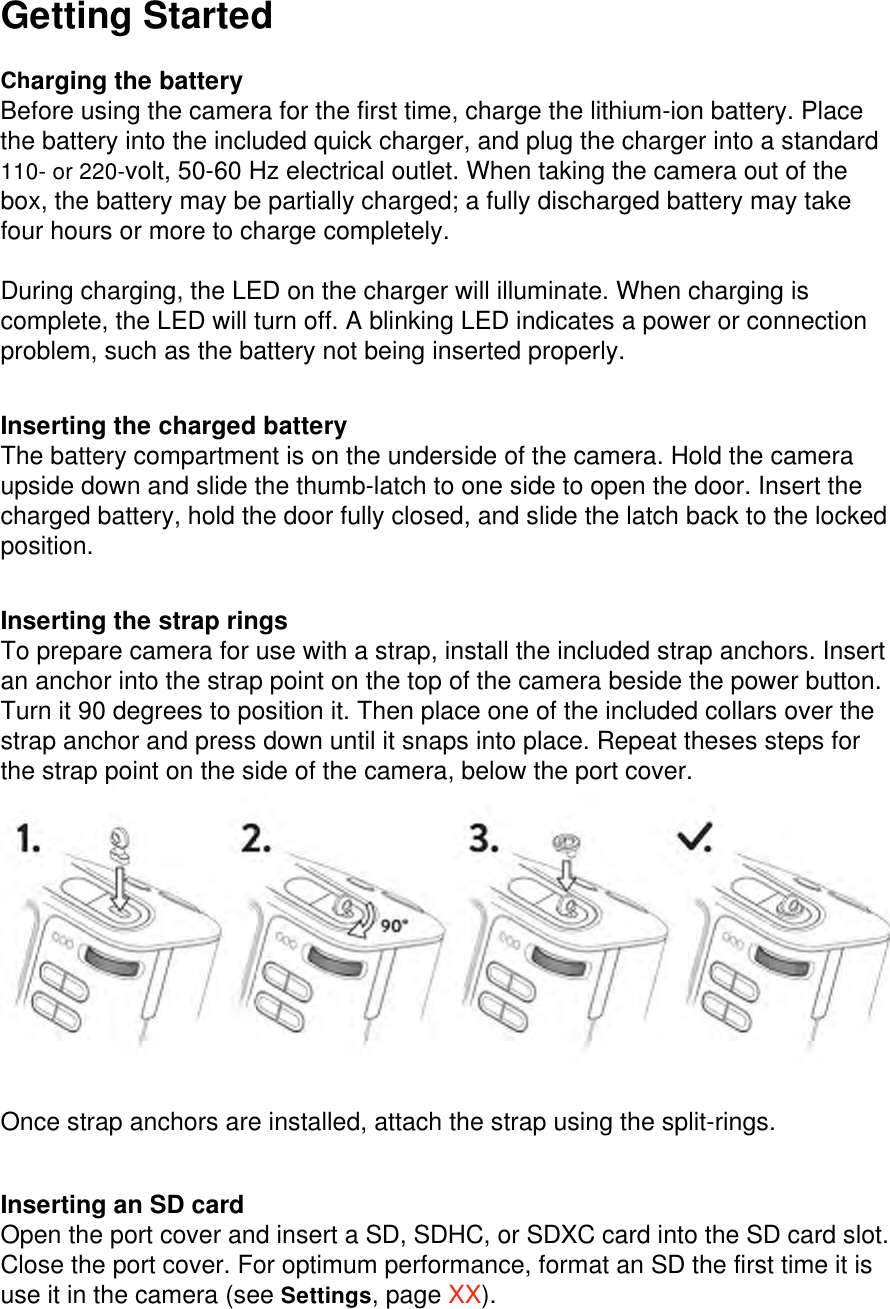 Getting Started  Charging the battery Before using the camera for the first time, charge the lithium-ion battery. Place the battery into the included quick charger, and plug the charger into a standard 110- or 220-volt, 50-60 Hz electrical outlet. When taking the camera out of the box, the battery may be partially charged; a fully discharged battery may take four hours or more to charge completely.   During charging, the LED on the charger will illuminate. When charging is complete, the LED will turn off. A blinking LED indicates a power or connection problem, such as the battery not being inserted properly.   Inserting the charged battery The battery compartment is on the underside of the camera. Hold the camera upside down and slide the thumb-latch to one side to open the door. Insert the charged battery, hold the door fully closed, and slide the latch back to the locked position.   Inserting the strap rings To prepare camera for use with a strap, install the included strap anchors. Insert an anchor into the strap point on the top of the camera beside the power button. Turn it 90 degrees to position it. Then place one of the included collars over the strap anchor and press down until it snaps into place. Repeat theses steps for the strap point on the side of the camera, below the port cover. Once strap anchors are installed, attach the strap using the split-rings.    Inserting an SD card Open the port cover and insert a SD, SDHC, or SDXC card into the SD card slot. Close the port cover. For optimum performance, format an SD the first time it is use it in the camera (see Settings, page XX).  