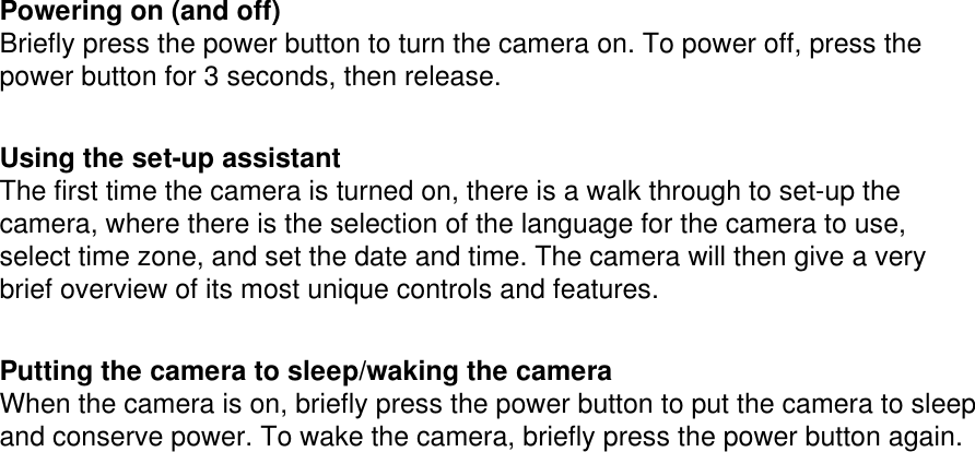  Powering on (and off) Briefly press the power button to turn the camera on. To power off, press the power button for 3 seconds, then release.   Using the set-up assistant The first time the camera is turned on, there is a walk through to set-up the camera, where there is the selection of the language for the camera to use, select time zone, and set the date and time. The camera will then give a very brief overview of its most unique controls and features.    Putting the camera to sleep/waking the camera When the camera is on, briefly press the power button to put the camera to sleep and conserve power. To wake the camera, briefly press the power button again. 