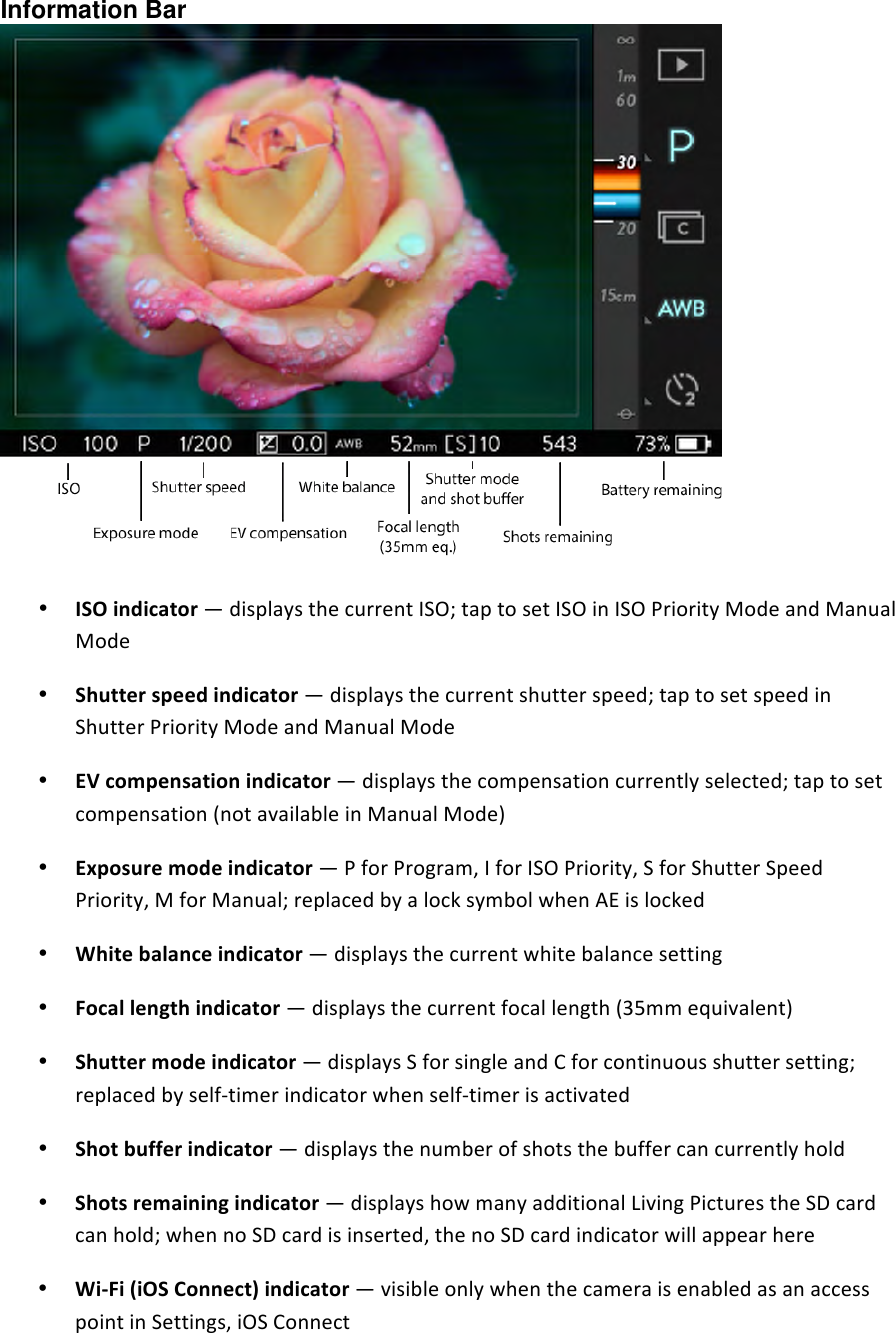 Information Bar   • ISOindicator—displaysthecurrentISO;taptosetISOinISOPriorityModeandManualMode• Shutterspeedindicator—displaysthecurrentshutterspeed;taptosetspeedinShutterPriorityModeandManualMode• EVcompensationindicator—displaysthecompensationcurrentlyselected;taptosetcompensation(notavailableinManualMode)• Exposuremodeindicator—PforProgram,IforISOPriority,SforShutterSpeedPriority,MforManual;replacedbyalocksymbolwhenAEislocked• Whitebalanceindicator—displaysthecurrentwhitebalancesetting• Focallengthindicator—displaysthecurrentfocallength(35mmequivalent)• Shuttermodeindicator—displaysSforsingleandCforcontinuousshuttersetting;replacedbyselftimerindicatorwhenselftimerisactivated• Shotbufferindicator—displaysthenumberofshotsthebuffercancurrentlyhold• Shotsremainingindicator—displayshowmanyadditionalLivingPicturestheSDcardcanhold;whennoSDcardisinserted,thenoSDcardindicatorwillappearhere• WiFi(iOSConnect)indicator—visibleonlywhenthecameraisenabledasanaccesspointinSettings,iOSConnect