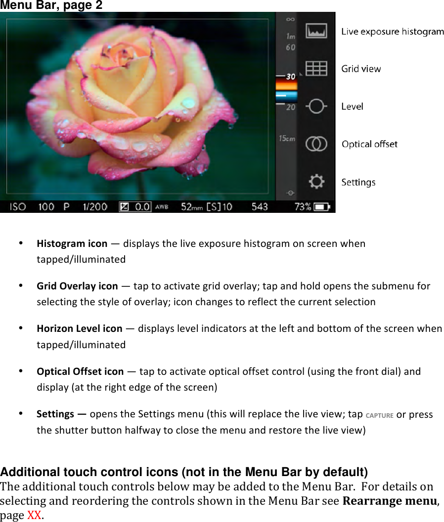 Menu Bar, page 2   • Histogramicon—displaystheliveexposurehistogramonscreenwhentapped/illuminated• GridOverlayicon—taptoactivategridoverlay;tapandholdopensthesubmenuforselectingthestyleofoverlay;iconchangestoreflectthecurrentselection• HorizonLevelicon—displayslevelindicatorsattheleftandbottomofthescreenwhentapped/illuminated• OpticalOffseticon—taptoactivateopticaloffsetcontrol(usingthefrontdial)anddisplay(attherightedgeofthescreen)• Settings—openstheSettingsmenu(thiswillreplacetheliveview;tapCAPTUREorpresstheshutterbuttonhalfwaytoclosethemenuandrestoretheliveview) Additional touch control icons (not in the Menu Bar by default) TheadditionaltouchcontrolsbelowmaybeaddedtotheMenuBar.FordetailsonselectingandreorderingthecontrolsshownintheMenuBarseeRearrangemenu,pageXX.