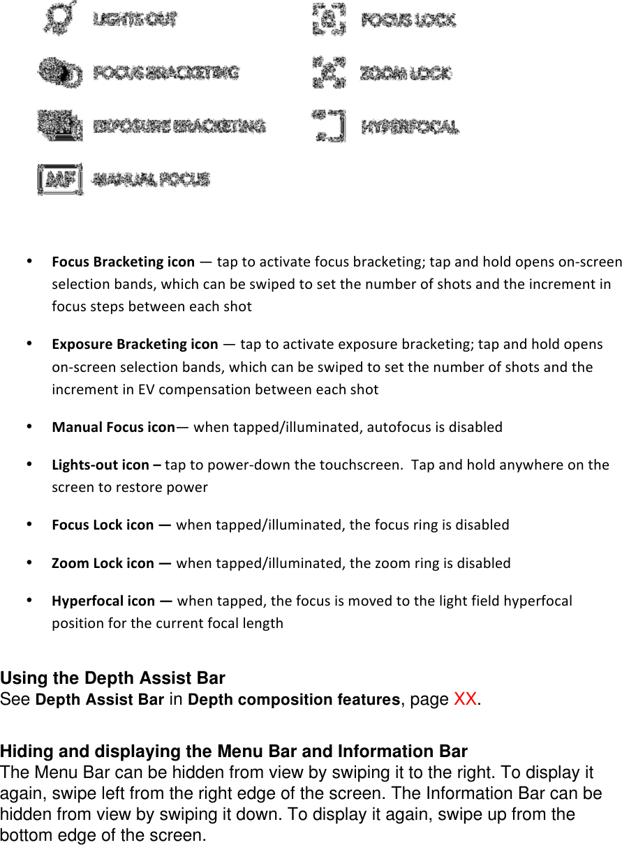 • FocusBracketingicon—taptoactivatefocusbracketing;tapandholdopensonscreenselectionbands,whichcanbeswipedtosetthenumberofshotsandtheincrementinfocusstepsbetweeneachshot• ExposureBracketingicon—taptoactivateexposurebracketing;tapandholdopensonscreenselectionbands,whichcanbeswipedtosetthenumberofshotsandtheincrementinEVcompensationbetweeneachshot• ManualFocusicon—whentapped/illuminated,autofocusisdisabled• Lightsouticon–taptopowerdownthetouchscreen.Tapandholdanywhereonthescreentorestorepower• FocusLockicon—whentapped/illuminated,thefocusringisdisabled• ZoomLockicon—whentapped/illuminated,thezoomringisdisabled• Hyperfocalicon—whentapped,thefocusismovedtothelightfieldhyperfocalpositionforthecurrentfocallength  Using the Depth Assist Bar See Depth Assist Bar in Depth composition features, page XX.   Hiding and displaying the Menu Bar and Information Bar The Menu Bar can be hidden from view by swiping it to the right. To display it again, swipe left from the right edge of the screen. The Information Bar can be hidden from view by swiping it down. To display it again, swipe up from the bottom edge of the screen. 