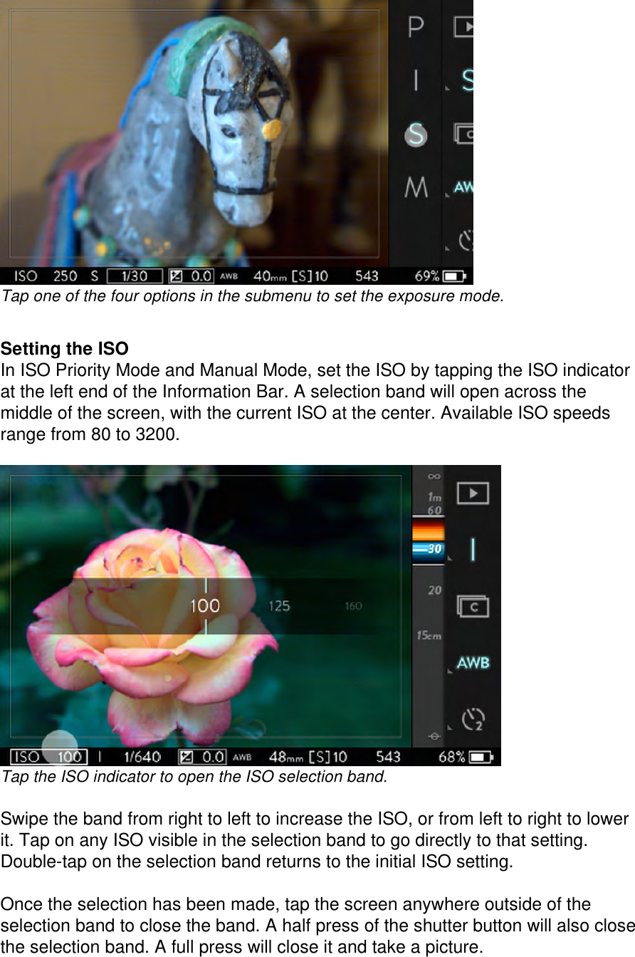 Tap one of the four options in the submenu to set the exposure mode.   Setting the ISO In ISO Priority Mode and Manual Mode, set the ISO by tapping the ISO indicator at the left end of the Information Bar. A selection band will open across the middle of the screen, with the current ISO at the center. Available ISO speeds range from 80 to 3200.   Tap the ISO indicator to open the ISO selection band.  Swipe the band from right to left to increase the ISO, or from left to right to lower it. Tap on any ISO visible in the selection band to go directly to that setting. Double-tap on the selection band returns to the initial ISO setting.   Once the selection has been made, tap the screen anywhere outside of the selection band to close the band. A half press of the shutter button will also close the selection band. A full press will close it and take a picture. 