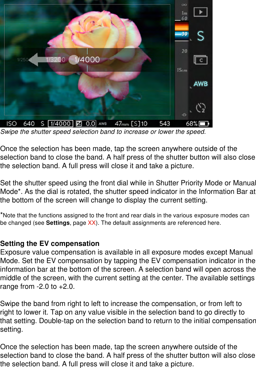  Swipe the shutter speed selection band to increase or lower the speed.  Once the selection has been made, tap the screen anywhere outside of the selection band to close the band. A half press of the shutter button will also close the selection band. A full press will close it and take a picture.  Set the shutter speed using the front dial while in Shutter Priority Mode or Manual Mode*. As the dial is rotated, the shutter speed indicator in the Information Bar at the bottom of the screen will change to display the current setting.  *Note that the functions assigned to the front and rear dials in the various exposure modes can be changed (see Settings, page XX). The default assignments are referenced here.     Setting the EV compensation Exposure value compensation is available in all exposure modes except Manual Mode. Set the EV compensation by tapping the EV compensation indicator in the information bar at the bottom of the screen. A selection band will open across the middle of the screen, with the current setting at the center. The available settings range from -2.0 to +2.0.  Swipe the band from right to left to increase the compensation, or from left to right to lower it. Tap on any value visible in the selection band to go directly to that setting. Double-tap on the selection band to return to the initial compensation setting.  Once the selection has been made, tap the screen anywhere outside of the selection band to close the band. A half press of the shutter button will also close the selection band. A full press will close it and take a picture.   