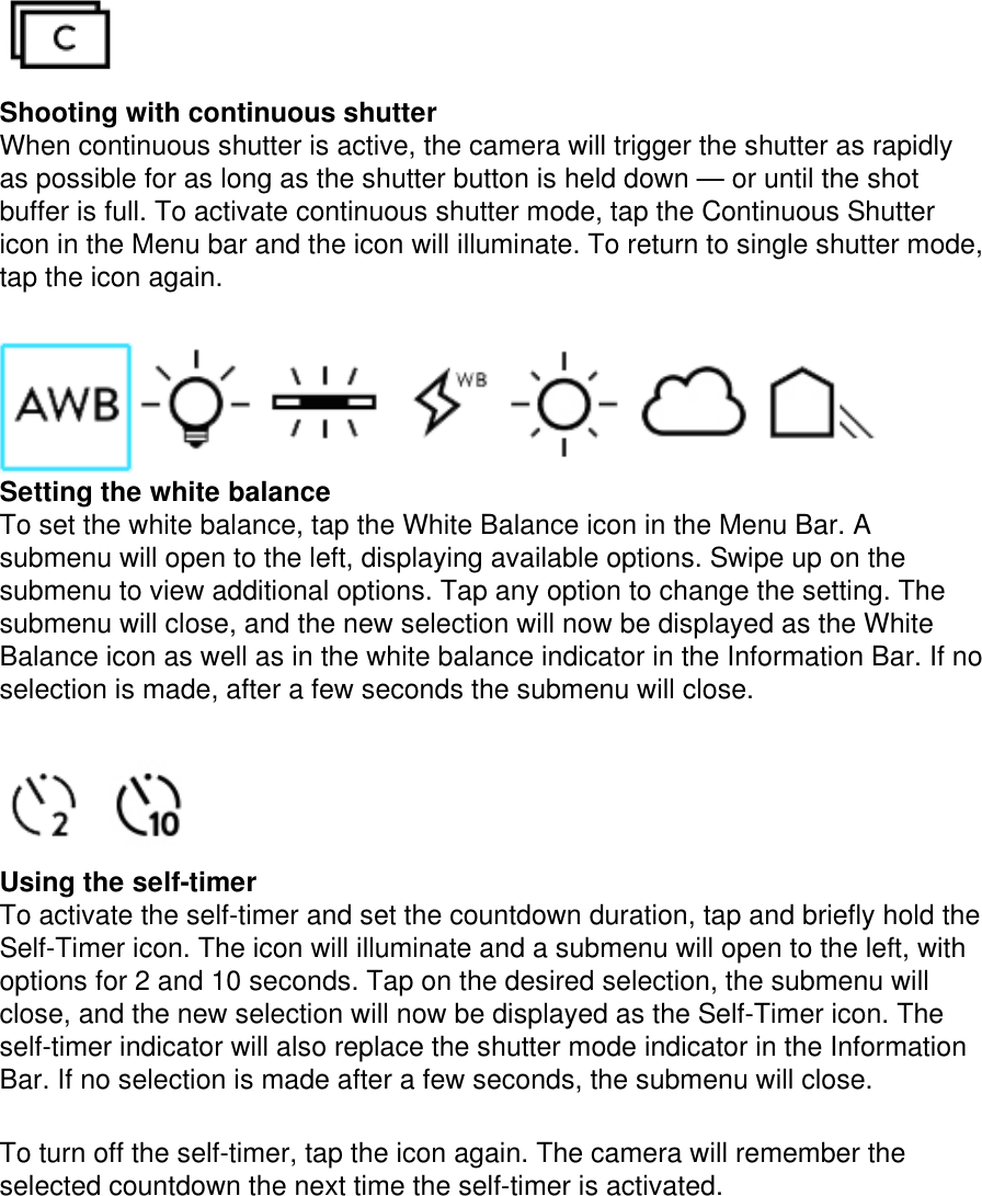  Shooting with continuous shutter  When continuous shutter is active, the camera will trigger the shutter as rapidly as possible for as long as the shutter button is held down — or until the shot buffer is full. To activate continuous shutter mode, tap the Continuous Shutter icon in the Menu bar and the icon will illuminate. To return to single shutter mode, tap the icon again.   Setting the white balance To set the white balance, tap the White Balance icon in the Menu Bar. A submenu will open to the left, displaying available options. Swipe up on the submenu to view additional options. Tap any option to change the setting. The submenu will close, and the new selection will now be displayed as the White Balance icon as well as in the white balance indicator in the Information Bar. If no selection is made, after a few seconds the submenu will close.   Using the self-timer To activate the self-timer and set the countdown duration, tap and briefly hold the Self-Timer icon. The icon will illuminate and a submenu will open to the left, with options for 2 and 10 seconds. Tap on the desired selection, the submenu will close, and the new selection will now be displayed as the Self-Timer icon. The self-timer indicator will also replace the shutter mode indicator in the Information Bar. If no selection is made after a few seconds, the submenu will close.   To turn off the self-timer, tap the icon again. The camera will remember the selected countdown the next time the self-timer is activated.  