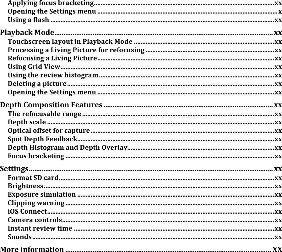 Applyingfocusbracketing............................................................................................................xxOpeningtheSettingsmenu............................................................................................................xUsingaflash......................................................................................................................................xxPlaybackMode........................................................................................................................xxTouchscreenlayoutinPlaybackMode....................................................................................xxProcessingaLivingPictureforrefocusing.............................................................................xxRefocusingaLivingPicture..........................................................................................................xxUsingGridView................................................................................................................................xxUsingthereviewhistogram.........................................................................................................xxDeletingapicture............................................................................................................................xxOpeningtheSettingsmenu..........................................................................................................xxDepthCompositionFeatures.............................................................................................xxTherefocusablerange...................................................................................................................xxDepthscale........................................................................................................................................xxOpticaloffsetforcapture..............................................................................................................xxSpotDepthFeedback......................................................................................................................xxDepthHistogramandDepthOverlay........................................................................................xxFocusbracketing.............................................................................................................................xxSettings......................................................................................................................................xxFormatSDcard.................................................................................................................................xxBrightness..........................................................................................................................................xxExposuresimulation......................................................................................................................xxClippingwarning.............................................................................................................................xxiOSConnect........................................................................................................................................xxCameracontrols...............................................................................................................................xxInstantreviewtime........................................................................................................................xxSounds.................................................................................................................................................xxMoreinformation.................................................................................................................XX