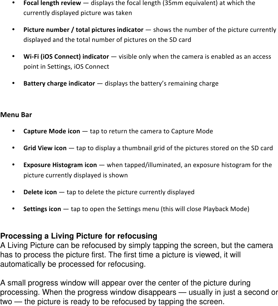 • Focallengthreview—displaysthefocallength(35mmequivalent)atwhichthecurrentlydisplayedpicturewastaken• Picturenumber/totalpicturesindicator—showsthenumberofthepicturecurrentlydisplayedandthetotalnumberofpicturesontheSDcard• WiFi(iOSConnect)indicator—visibleonlywhenthecameraisenabledasanaccesspointinSettings,iOSConnect• Batterychargeindicator—displaysthebattery’sremainingcharge  MenuBar • CaptureModeicon—taptoreturnthecameratoCaptureMode• GridViewicon—taptodisplayathumbnailgridofthepicturesstoredontheSDcard• ExposureHistogramicon—whentapped/illuminated,anexposurehistogramforthepicturecurrentlydisplayedisshown• Deleteicon—taptodeletethepicturecurrentlydisplayed• Settingsicon—taptoopentheSettingsmenu(thiswillclosePlaybackMode)  Processing a Living Picture for refocusing A Living Picture can be refocused by simply tapping the screen, but the camera has to process the picture first. The first time a picture is viewed, it will automatically be processed for refocusing.   A small progress window will appear over the center of the picture during processing. When the progress window disappears — usually in just a second or two — the picture is ready to be refocused by tapping the screen.  