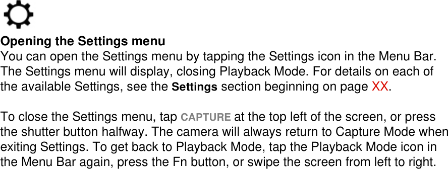  Opening the Settings menu You can open the Settings menu by tapping the Settings icon in the Menu Bar. The Settings menu will display, closing Playback Mode. For details on each of the available Settings, see the Settings section beginning on page XX.   To close the Settings menu, tap CAPTURE at the top left of the screen, or press the shutter button halfway. The camera will always return to Capture Mode when exiting Settings. To get back to Playback Mode, tap the Playback Mode icon in the Menu Bar again, press the Fn button, or swipe the screen from left to right. 