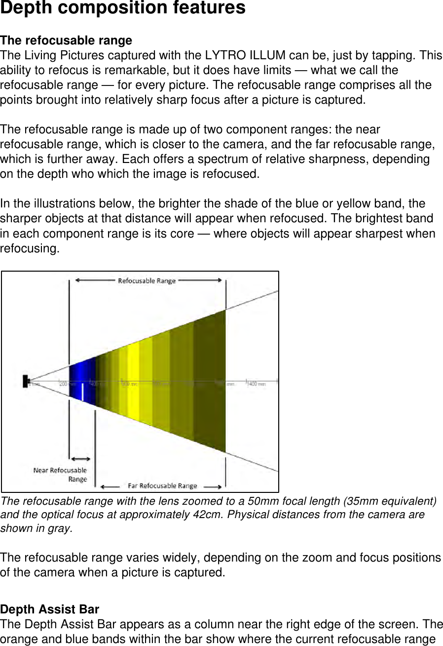 Depth composition features  The refocusable range The Living Pictures captured with the LYTRO ILLUM can be, just by tapping. This ability to refocus is remarkable, but it does have limits — what we call the refocusable range — for every picture. The refocusable range comprises all the points brought into relatively sharp focus after a picture is captured.  The refocusable range is made up of two component ranges: the near refocusable range, which is closer to the camera, and the far refocusable range, which is further away. Each offers a spectrum of relative sharpness, depending on the depth who which the image is refocused.   In the illustrations below, the brighter the shade of the blue or yellow band, the sharper objects at that distance will appear when refocused. The brightest band in each component range is its core — where objects will appear sharpest when refocusing.   The refocusable range with the lens zoomed to a 50mm focal length (35mm equivalent) and the optical focus at approximately 42cm. Physical distances from the camera are shown in gray.  The refocusable range varies widely, depending on the zoom and focus positions of the camera when a picture is captured.   Depth Assist Bar The Depth Assist Bar appears as a column near the right edge of the screen. The orange and blue bands within the bar show where the current refocusable range 