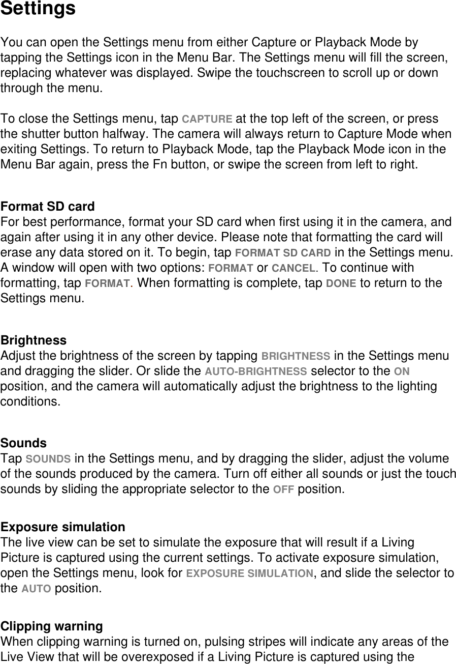 Settings  You can open the Settings menu from either Capture or Playback Mode by tapping the Settings icon in the Menu Bar. The Settings menu will fill the screen, replacing whatever was displayed. Swipe the touchscreen to scroll up or down through the menu.   To close the Settings menu, tap CAPTURE at the top left of the screen, or press the shutter button halfway. The camera will always return to Capture Mode when exiting Settings. To return to Playback Mode, tap the Playback Mode icon in the Menu Bar again, press the Fn button, or swipe the screen from left to right.   Format SD card For best performance, format your SD card when first using it in the camera, and again after using it in any other device. Please note that formatting the card will erase any data stored on it. To begin, tap FORMAT SD CARD in the Settings menu. A window will open with two options: FORMAT or CANCEL. To continue with formatting, tap FORMAT. When formatting is complete, tap DONE to return to the Settings menu.   Brightness Adjust the brightness of the screen by tapping BRIGHTNESS in the Settings menu and dragging the slider. Or slide the AUTO-BRIGHTNESS selector to the ON position, and the camera will automatically adjust the brightness to the lighting conditions.    Sounds Tap SOUNDS in the Settings menu, and by dragging the slider, adjust the volume of the sounds produced by the camera. Turn off either all sounds or just the touch sounds by sliding the appropriate selector to the OFF position.   Exposure simulation The live view can be set to simulate the exposure that will result if a Living Picture is captured using the current settings. To activate exposure simulation, open the Settings menu, look for EXPOSURE SIMULATION, and slide the selector to the AUTO position.   Clipping warning When clipping warning is turned on, pulsing stripes will indicate any areas of the Live View that will be overexposed if a Living Picture is captured using the 