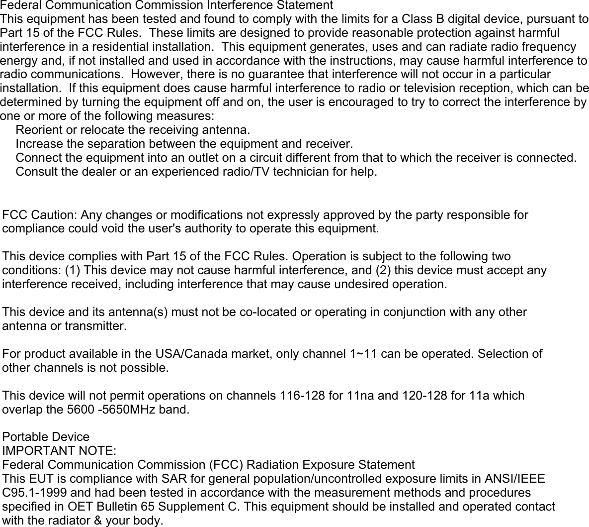 Federal Communication Commission Interference StatementThis equipment has been tested and found to comply with the limits for a Class B digital device, pursuant to Part 15 of the FCC Rules.  These limits are designed to provide reasonable protection against harmful interference in a residential installation.  This equipment generates, uses and can radiate radio frequency energy and, if not installed and used in accordance with the instructions, may cause harmful interference to radio communications.  However, there is no guarantee that interference will not occur in a particular installation.  If this equipment does cause harmful interference to radio or television reception, which can be determined by turning the equipment off and on, the user is encouraged to try to correct the interference by one or more of the following measures:󾜀 Reorient or relocate the receiving antenna.󾜀 Increase the separation between the equipment and receiver.󾜀 Connect the equipment into an outlet on a circuit different from that to which the receiver is connected.󾜀 Consult the dealer or an experienced radio/TV technician for help.FCC Caution: Any changes or modifications not expressly approved by the party responsible for compliance could void the user&apos;s authority to operate this equipment.This device complies with Part 15 of the FCC Rules. Operation is subject to the following two conditions: (1) This device may not cause harmful interference, and (2) this device must accept any interference received, including interference that may cause undesired operation.This device and its antenna(s) must not be co-located or operating in conjunction with any other antenna or transmitter.For product available in the USA/Canada market, only channel 1~11 can be operated. Selection of other channels is not possible. This device will not permit operations on channels 116-128 for 11na and 120-128 for 11a which overlap the 5600 -5650MHz band.Portable DeviceIMPORTANT NOTE:Federal Communication Commission (FCC) Radiation Exposure StatementThis EUT is compliance with SAR for general population/uncontrolled exposure limits in ANSI/IEEE C95.1-1999 and had been tested in accordance with the measurement methods and procedures specified in OET Bulletin 65 Supplement C. This equipment should be installed and operated contact with the radiator &amp; your body.