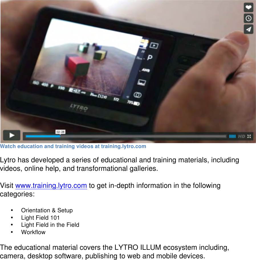  Watch education and training videos at training.lytro.com Lytro has developed a series of educational and training materials, including videos, online help, and transformational galleries.  Visit www.training.lytro.com to get in-depth information in the following categories:  • Orientation &amp; Setup • Light Field 101 • Light Field in the Field • Workflow  The educational material covers the LYTRO ILLUM ecosystem including, camera, desktop software, publishing to web and mobile devices.   