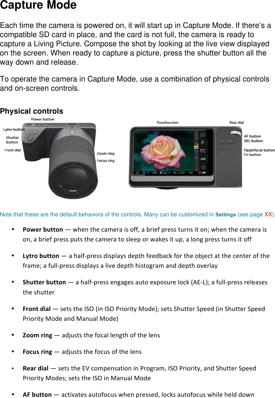 Capture Mode  Each time the camera is powered on, it will start up in Capture Mode. If there’s a compatible SD card in place, and the card is not full, the camera is ready to capture a Living Picture. Compose the shot by looking at the live view displayed on the screen. When ready to capture a picture, press the shutter button all the way down and release.  To operate the camera in Capture Mode, use a combination of physical controls and on-screen controls.   Physical controls   Note that these are the default behaviors of the controls. Many can be customized in Settings (see page XX).  • Powerbutton—whenthecameraisoff,abriefpressturnsiton;whenthecameraison,abriefpressputsthecameratosleeporwakesitup,alongpressturnsitoff• Lytrobutton—ahalfpressdisplaysdepthfeedbackfortheobjectatthecenteroftheframe;afullpressdisplaysalivedepthhistogramanddepthoverlay• Shutterbutton—ahalfpressengagesautoexposurelock(AEL);afullpressreleasestheshutter• Frontdial—setstheISO(inISOPriorityMode);setsShutterSpeed(inShutterSpeedPriorityModeandManualMode)• Zoomring—adjuststhefocallengthofthelens• Focusring—adjuststhefocusofthelens• Reardial—setstheEVcompensationinProgram,ISOPriority,andShutterSpeedPriorityModes;setstheISOinManualMode • AFbutton—activatesautofocuswhenpressed,locksautofocuswhilehelddown