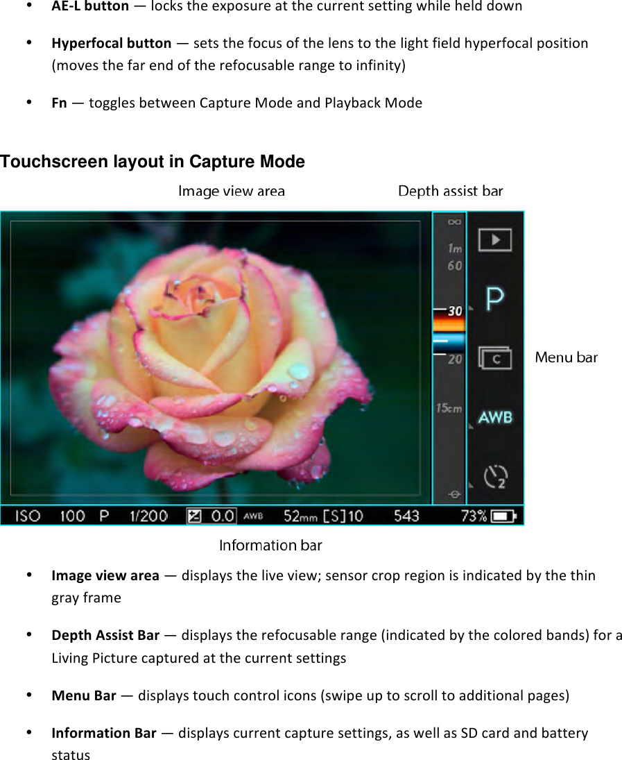 • AELbutton—lockstheexposureatthecurrentsettingwhilehelddown• Hyperfocalbutton—setsthefocusofthelenstothelightfieldhyperfocalposition(movesthefarendoftherefocusablerangetoinfinity)• Fn—togglesbetweenCaptureModeandPlaybackMode Touchscreen layout in Capture Mode  • Imageviewarea—displaystheliveview;sensorcropregionisindicatedbythethingrayframe• DepthAssistBar—displaystherefocusablerange(indicatedbythecoloredbands)foraLivingPicturecapturedatthecurrentsettings• MenuBar—displaystouchcontrolicons(swipeuptoscrolltoadditionalpages)• InformationBar—displayscurrentcapturesettings,aswellasSDcardandbatterystatus  