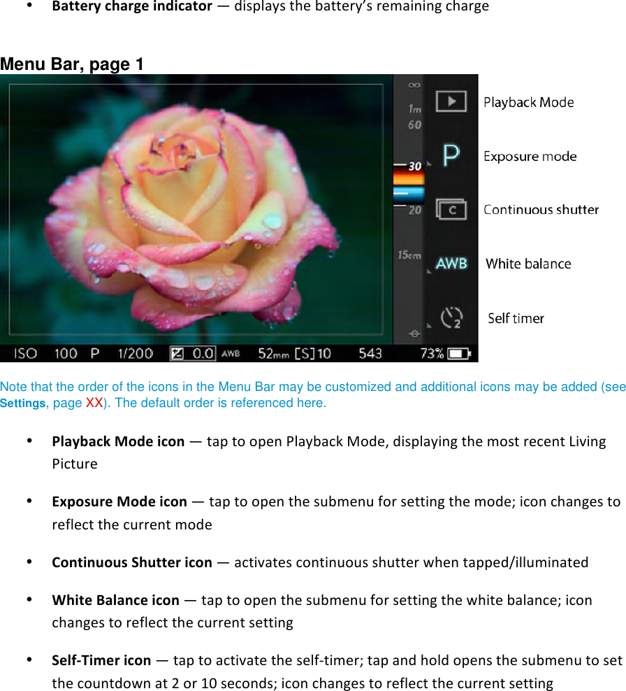 • Batterychargeindicator—displaysthebattery’sremainingcharge Menu Bar, page 1   Note that the order of the icons in the Menu Bar may be customized and additional icons may be added (see Settings, page XX). The default order is referenced here. • PlaybackModeicon—taptoopenPlaybackMode,displayingthemostrecentLivingPicture• ExposureModeicon—taptoopenthesubmenuforsettingthemode;iconchangestoreflectthecurrentmode• ContinuousShuttericon—activatescontinuousshutterwhentapped/illuminated• WhiteBalanceicon—taptoopenthesubmenuforsettingthewhitebalance;iconchangestoreflectthecurrentsetting• SelfTimericon—taptoactivatetheselftimer;tapandholdopensthesubmenutosetthecountdownat2or10seconds;iconchangestoreflectthecurrentsetting 