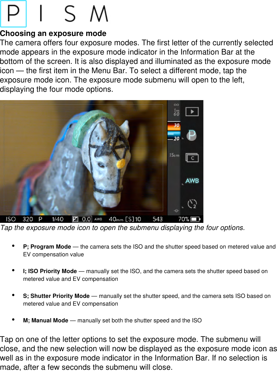 Choosing an exposure mode The camera offers four exposure modes. The first letter of the currently selected mode appears in the exposure mode indicator in the Information Bar at the bottom of the screen. It is also displayed and illuminated as the exposure mode icon — the first item in the Menu Bar. To select a different mode, tap the exposure mode icon. The exposure mode submenu will open to the left, displaying the four mode options.   Tap the exposure mode icon to open the submenu displaying the four options.  • P; Program Mode — the camera sets the ISO and the shutter speed based on metered value and EV compensation value • I; ISO Priority Mode — manually set the ISO, and the camera sets the shutter speed based on metered value and EV compensation • S; Shutter Priority Mode — manually set the shutter speed, and the camera sets ISO based on metered value and EV compensation • M; Manual Mode — manually set both the shutter speed and the ISO  Tap on one of the letter options to set the exposure mode. The submenu will close, and the new selection will now be displayed as the exposure mode icon as well as in the exposure mode indicator in the Information Bar. If no selection is made, after a few seconds the submenu will close. 