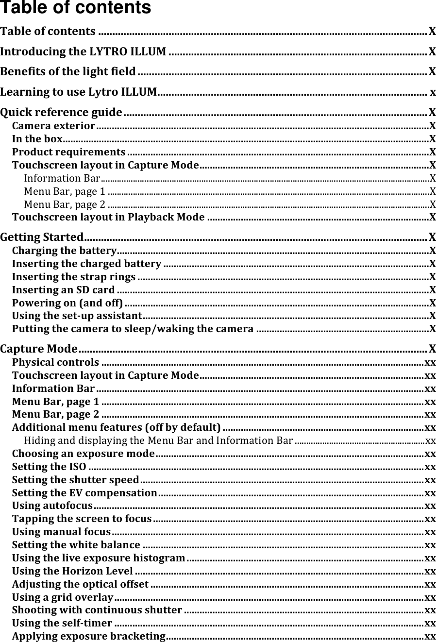 Table of contents Tableofcontents.....................................................................................................................XIntroducingtheLYTROILLUM............................................................................................XBenefitsofthelightfield.......................................................................................................XLearningtouseLytroILLUM................................................................................................xQuickreferenceguide............................................................................................................XCameraexterior.................................................................................................................................XInthebox..............................................................................................................................................XProductrequirements.....................................................................................................................XTouchscreenlayoutinCaptureMode.........................................................................................XInformationBar................................................................................................................................................XMenuBar,page1.............................................................................................................................................XMenuBar,page2.............................................................................................................................................XTouchscreenlayoutinPlaybackMode......................................................................................XGettingStarted..........................................................................................................................XChargingthebattery.........................................................................................................................XInsertingthechargedbattery.......................................................................................................XInsertingthestraprings.................................................................................................................XInsertinganSDcard.........................................................................................................................XPoweringon(andoff)......................................................................................................................XUsingthesetupassistant...............................................................................................................XPuttingthecameratosleep/wakingthecamera...................................................................XCaptureMode............................................................................................................................XPhysicalcontrols.............................................................................................................................xxTouchscreenlayoutinCaptureMode.......................................................................................xxInformationBar...............................................................................................................................xxMenuBar,page1.............................................................................................................................xxMenuBar,page2.............................................................................................................................xxAdditionalmenufeatures(offbydefault)..............................................................................xxHidinganddisplayingtheMenuBarandInformationBar.........................................................xxChoosinganexposuremode........................................................................................................xxSettingtheISO..................................................................................................................................xxSettingtheshutterspeed..............................................................................................................xxSettingtheEVcompensation.......................................................................................................xxUsingautofocus................................................................................................................................xxTappingthescreentofocus.........................................................................................................xxUsingmanualfocus.........................................................................................................................xxSettingthewhitebalance.............................................................................................................xxUsingtheliveexposurehistogram............................................................................................xxUsingtheHorizonLevel................................................................................................................xxAdjustingtheopticaloffset..........................................................................................................xxUsingagridoverlay........................................................................................................................xxShootingwithcontinuousshutter.............................................................................................xxUsingtheselftimer........................................................................................................................xxApplyingexposurebracketing....................................................................................................xx