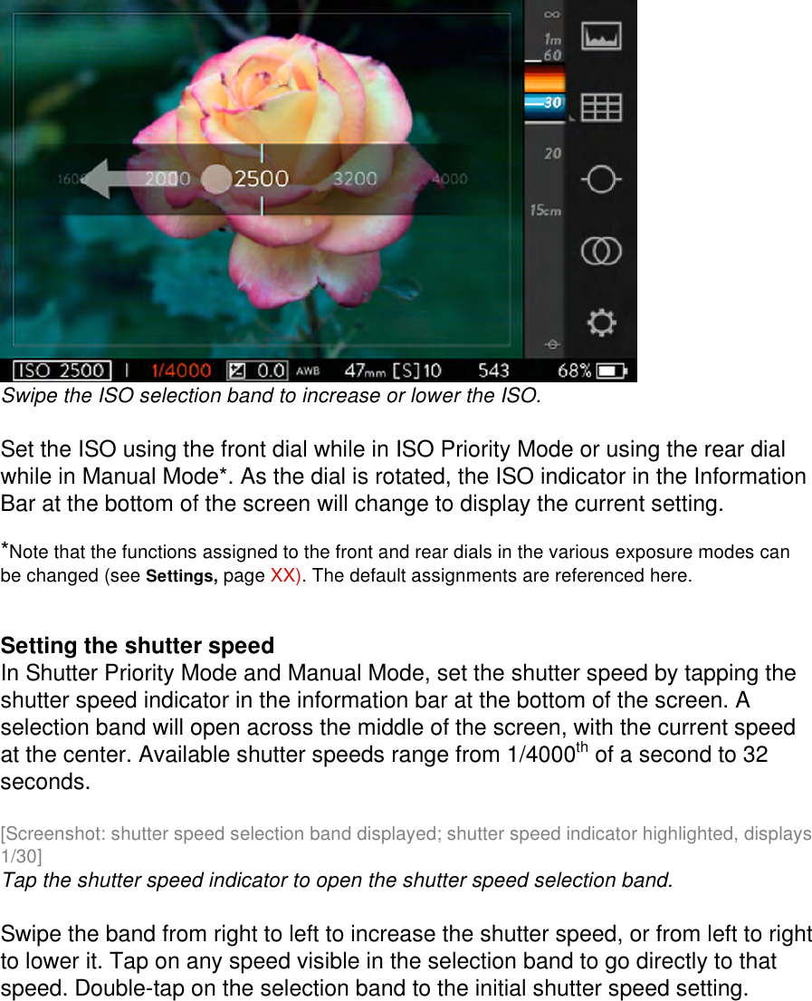   Swipe the ISO selection band to increase or lower the ISO.  Set the ISO using the front dial while in ISO Priority Mode or using the rear dial while in Manual Mode*. As the dial is rotated, the ISO indicator in the Information Bar at the bottom of the screen will change to display the current setting.  *Note that the functions assigned to the front and rear dials in the various exposure modes can be changed (see Settings, page XX). The default assignments are referenced here.     Setting the shutter speed In Shutter Priority Mode and Manual Mode, set the shutter speed by tapping the shutter speed indicator in the information bar at the bottom of the screen. A selection band will open across the middle of the screen, with the current speed at the center. Available shutter speeds range from 1/4000th of a second to 32 seconds.  [Screenshot: shutter speed selection band displayed; shutter speed indicator highlighted, displays 1/30] Tap the shutter speed indicator to open the shutter speed selection band.  Swipe the band from right to left to increase the shutter speed, or from left to right to lower it. Tap on any speed visible in the selection band to go directly to that speed. Double-tap on the selection band to the initial shutter speed setting.   