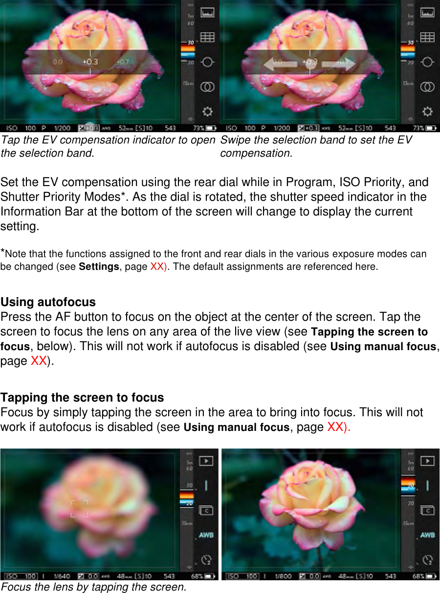  Tap the EV compensation indicator to open the selection band.   Swipe the selection band to set the EV compensation.  Set the EV compensation using the rear dial while in Program, ISO Priority, and Shutter Priority Modes*. As the dial is rotated, the shutter speed indicator in the Information Bar at the bottom of the screen will change to display the current setting.  *Note that the functions assigned to the front and rear dials in the various exposure modes can be changed (see Settings, page XX). The default assignments are referenced here.     Using autofocus Press the AF button to focus on the object at the center of the screen. Tap the screen to focus the lens on any area of the live view (see Tapping the screen to focus, below). This will not work if autofocus is disabled (see Using manual focus, page XX).   Tapping the screen to focus Focus by simply tapping the screen in the area to bring into focus. This will not work if autofocus is disabled (see Using manual focus, page XX).   Focus the lens by tapping the screen.     