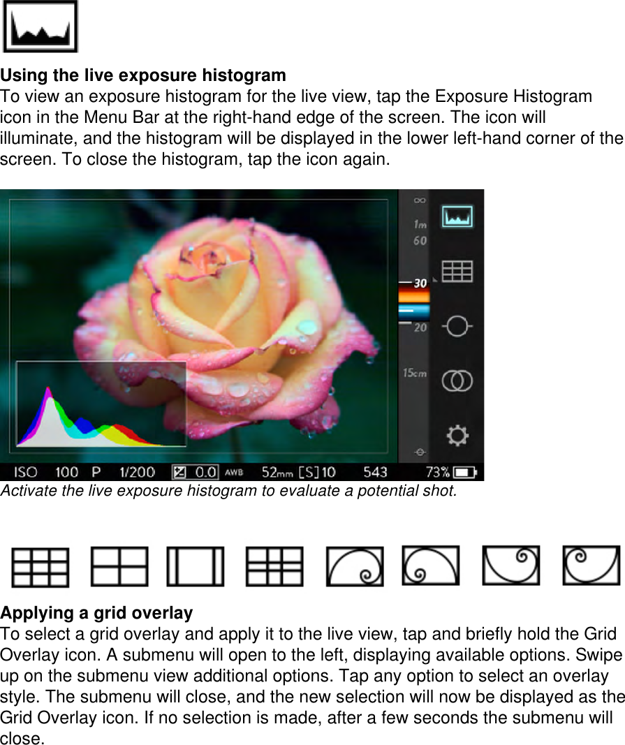  Using the live exposure histogram To view an exposure histogram for the live view, tap the Exposure Histogram icon in the Menu Bar at the right-hand edge of the screen. The icon will illuminate, and the histogram will be displayed in the lower left-hand corner of the screen. To close the histogram, tap the icon again.   Activate the live exposure histogram to evaluate a potential shot.      Applying a grid overlay  To select a grid overlay and apply it to the live view, tap and briefly hold the Grid Overlay icon. A submenu will open to the left, displaying available options. Swipe up on the submenu view additional options. Tap any option to select an overlay style. The submenu will close, and the new selection will now be displayed as the Grid Overlay icon. If no selection is made, after a few seconds the submenu will close.  