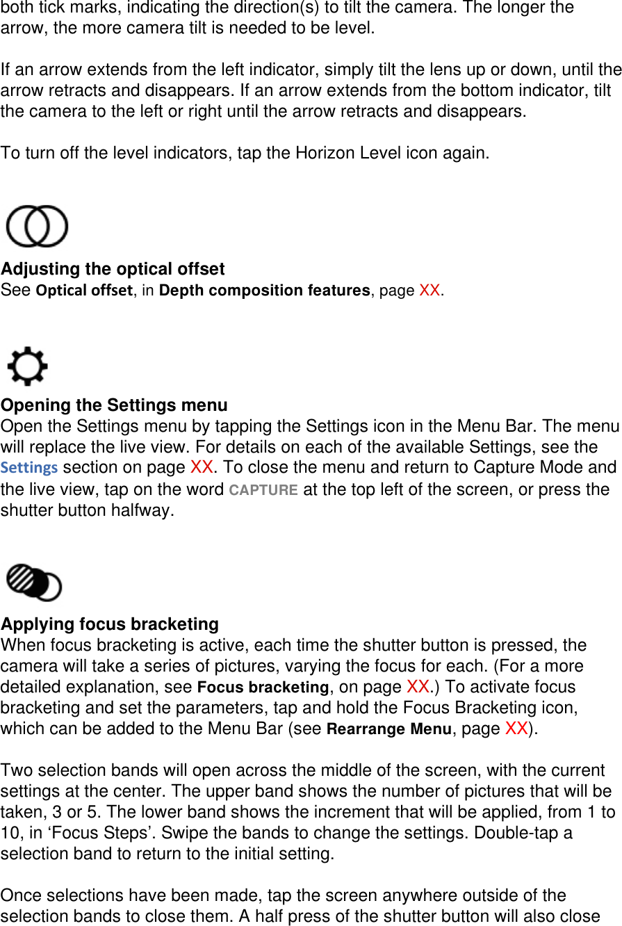 both tick marks, indicating the direction(s) to tilt the camera. The longer the arrow, the more camera tilt is needed to be level.  If an arrow extends from the left indicator, simply tilt the lens up or down, until the arrow retracts and disappears. If an arrow extends from the bottom indicator, tilt the camera to the left or right until the arrow retracts and disappears.  To turn off the level indicators, tap the Horizon Level icon again.    Adjusting the optical offset See Opticaloffset, in Depth composition features, page XX.    Opening the Settings menu Open the Settings menu by tapping the Settings icon in the Menu Bar. The menu will replace the live view. For details on each of the available Settings, see the Settings section on page XX. To close the menu and return to Capture Mode and the live view, tap on the word CAPTURE at the top left of the screen, or press the shutter button halfway.    Applying focus bracketing When focus bracketing is active, each time the shutter button is pressed, the camera will take a series of pictures, varying the focus for each. (For a more detailed explanation, see Focus bracketing, on page XX.) To activate focus bracketing and set the parameters, tap and hold the Focus Bracketing icon, which can be added to the Menu Bar (see Rearrange Menu, page XX).   Two selection bands will open across the middle of the screen, with the current settings at the center. The upper band shows the number of pictures that will be taken, 3 or 5. The lower band shows the increment that will be applied, from 1 to 10, in ‘Focus Steps’. Swipe the bands to change the settings. Double-tap a selection band to return to the initial setting.  Once selections have been made, tap the screen anywhere outside of the selection bands to close them. A half press of the shutter button will also close 