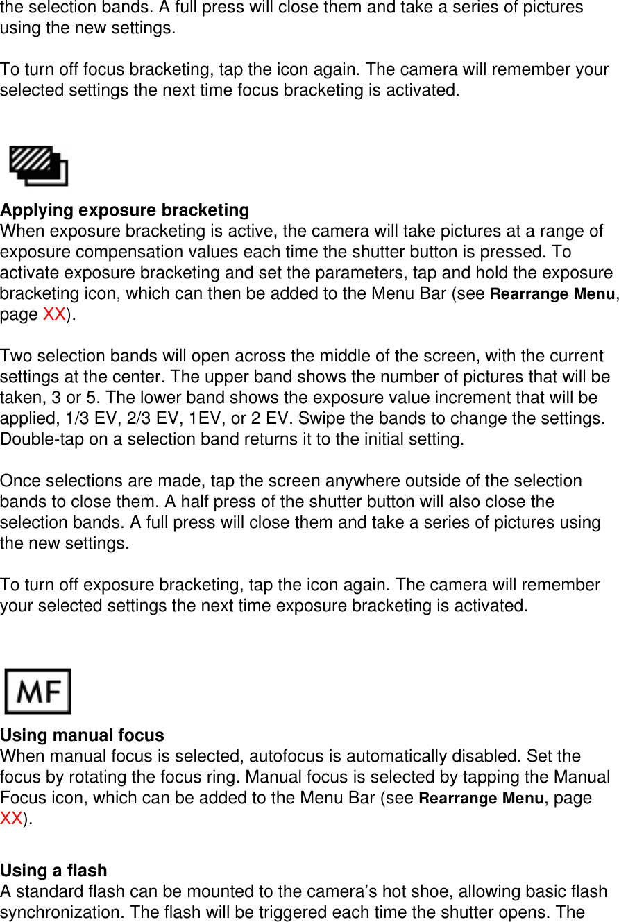 the selection bands. A full press will close them and take a series of pictures using the new settings.  To turn off focus bracketing, tap the icon again. The camera will remember your selected settings the next time focus bracketing is activated.    Applying exposure bracketing When exposure bracketing is active, the camera will take pictures at a range of exposure compensation values each time the shutter button is pressed. To activate exposure bracketing and set the parameters, tap and hold the exposure bracketing icon, which can then be added to the Menu Bar (see Rearrange Menu, page XX).   Two selection bands will open across the middle of the screen, with the current settings at the center. The upper band shows the number of pictures that will be taken, 3 or 5. The lower band shows the exposure value increment that will be applied, 1/3 EV, 2/3 EV, 1EV, or 2 EV. Swipe the bands to change the settings. Double-tap on a selection band returns it to the initial setting.  Once selections are made, tap the screen anywhere outside of the selection bands to close them. A half press of the shutter button will also close the selection bands. A full press will close them and take a series of pictures using the new settings.  To turn off exposure bracketing, tap the icon again. The camera will remember your selected settings the next time exposure bracketing is activated.    Using manual focus When manual focus is selected, autofocus is automatically disabled. Set the focus by rotating the focus ring. Manual focus is selected by tapping the Manual Focus icon, which can be added to the Menu Bar (see Rearrange Menu, page XX).    Using a flash A standard flash can be mounted to the camera’s hot shoe, allowing basic flash synchronization. The flash will be triggered each time the shutter opens. The 