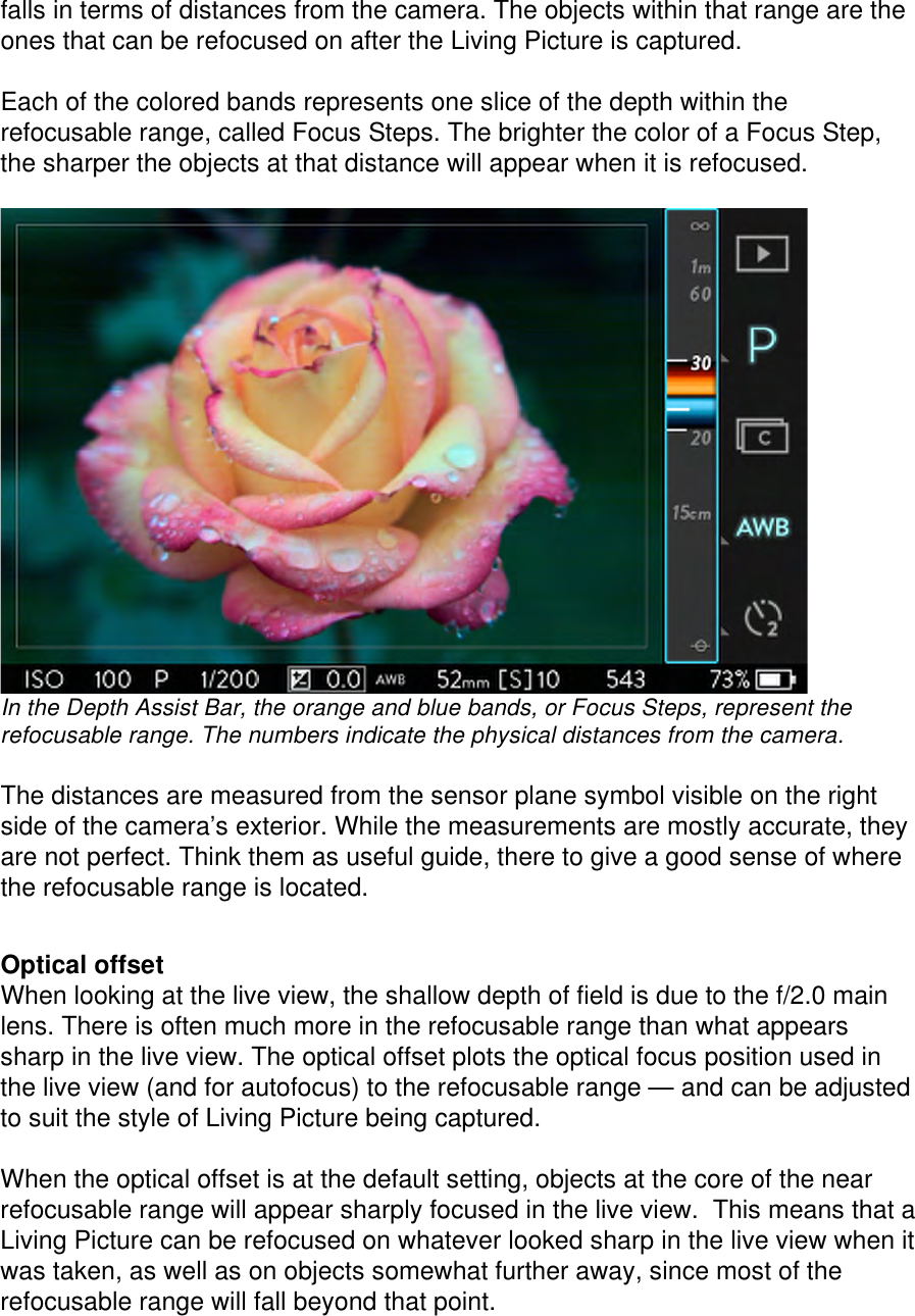 falls in terms of distances from the camera. The objects within that range are the ones that can be refocused on after the Living Picture is captured.  Each of the colored bands represents one slice of the depth within the refocusable range, called Focus Steps. The brighter the color of a Focus Step, the sharper the objects at that distance will appear when it is refocused.   In the Depth Assist Bar, the orange and blue bands, or Focus Steps, represent the refocusable range. The numbers indicate the physical distances from the camera.    The distances are measured from the sensor plane symbol visible on the right side of the camera’s exterior. While the measurements are mostly accurate, they are not perfect. Think them as useful guide, there to give a good sense of where the refocusable range is located.    Optical offset When looking at the live view, the shallow depth of field is due to the f/2.0 main lens. There is often much more in the refocusable range than what appears sharp in the live view. The optical offset plots the optical focus position used in the live view (and for autofocus) to the refocusable range — and can be adjusted to suit the style of Living Picture being captured.  When the optical offset is at the default setting, objects at the core of the near refocusable range will appear sharply focused in the live view.  This means that a Living Picture can be refocused on whatever looked sharp in the live view when it was taken, as well as on objects somewhat further away, since most of the refocusable range will fall beyond that point.  