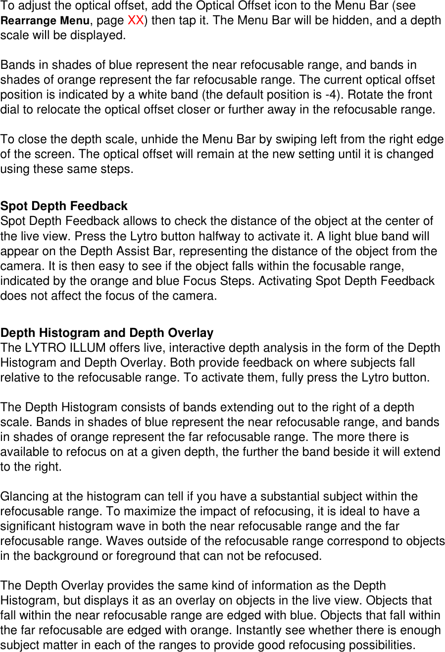 To adjust the optical offset, add the Optical Offset icon to the Menu Bar (see Rearrange Menu, page XX) then tap it. The Menu Bar will be hidden, and a depth scale will be displayed.  Bands in shades of blue represent the near refocusable range, and bands in shades of orange represent the far refocusable range. The current optical offset position is indicated by a white band (the default position is -4). Rotate the front dial to relocate the optical offset closer or further away in the refocusable range.  To close the depth scale, unhide the Menu Bar by swiping left from the right edge of the screen. The optical offset will remain at the new setting until it is changed using these same steps.   Spot Depth Feedback Spot Depth Feedback allows to check the distance of the object at the center of the live view. Press the Lytro button halfway to activate it. A light blue band will appear on the Depth Assist Bar, representing the distance of the object from the camera. It is then easy to see if the object falls within the focusable range, indicated by the orange and blue Focus Steps. Activating Spot Depth Feedback does not affect the focus of the camera.   Depth Histogram and Depth Overlay The LYTRO ILLUM offers live, interactive depth analysis in the form of the Depth Histogram and Depth Overlay. Both provide feedback on where subjects fall relative to the refocusable range. To activate them, fully press the Lytro button.  The Depth Histogram consists of bands extending out to the right of a depth scale. Bands in shades of blue represent the near refocusable range, and bands in shades of orange represent the far refocusable range. The more there is available to refocus on at a given depth, the further the band beside it will extend to the right.   Glancing at the histogram can tell if you have a substantial subject within the refocusable range. To maximize the impact of refocusing, it is ideal to have a significant histogram wave in both the near refocusable range and the far refocusable range. Waves outside of the refocusable range correspond to objects in the background or foreground that can not be refocused.    The Depth Overlay provides the same kind of information as the Depth Histogram, but displays it as an overlay on objects in the live view. Objects that fall within the near refocusable range are edged with blue. Objects that fall within the far refocusable are edged with orange. Instantly see whether there is enough subject matter in each of the ranges to provide good refocusing possibilities. 