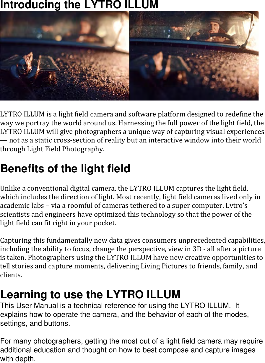 Introducing the LYTRO ILLUM   LYTROILLUMisalightfieldcameraandsoftwareplatformdesignedtoredefinethewayweportraytheworldaroundus.Harnessingthefullpowerofthelightfield,theLYTROILLUMwillgivephotographersauniquewayofcapturingvisualexperiences—notasastaticcrosssectionofrealitybutaninteractivewindowintotheirworldthroughLightFieldPhotography.Benefits of the light field Unlikeaconventionaldigitalcamera,theLYTROILLUMcapturesthelightfield,whichincludesthedirectionoflight.Mostrecently,lightfieldcameraslivedonlyinacademiclabs–viaaroomfulofcamerastetheredtoasupercomputer.Lytro’sscientistsandengineershaveoptimizedthistechnologysothatthepowerofthelightfieldcanfitrightinyourpocket.Capturingthisfundamentallynewdatagivesconsumersunprecedentedcapabilities,includingtheabilitytofocus,changetheperspective,viewin3Dallafterapictureistaken.PhotographersusingtheLYTROILLUMhavenewcreativeopportunitiestotellstoriesandcapturemoments,deliveringLivingPicturestofriends,family,andclients.Learning to use the LYTRO ILLUM This User Manual is a technical reference for using the LYTRO ILLUM.  It explains how to operate the camera, and the behavior of each of the modes, settings, and buttons.  For many photographers, getting the most out of a light field camera may require additional education and thought on how to best compose and capture images with depth.  