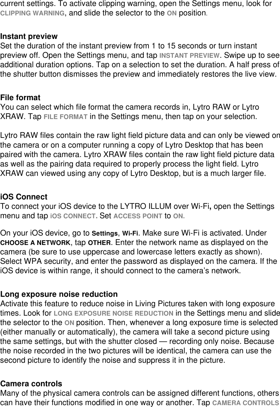 current settings. To activate clipping warning, open the Settings menu, look for CLIPPING WARNING, and slide the selector to the ON position.    Instant preview Set the duration of the instant preview from 1 to 15 seconds or turn instant preview off. Open the Settings menu, and tap INSTANT PREVIEW. Swipe up to see additional duration options. Tap on a selection to set the duration. A half press of the shutter button dismisses the preview and immediately restores the live view.     File format You can select which file format the camera records in, Lytro RAW or Lytro XRAW. Tap FILE FORMAT in the Settings menu, then tap on your selection.  Lytro RAW files contain the raw light field picture data and can only be viewed on the camera or on a computer running a copy of Lytro Desktop that has been paired with the camera. Lytro XRAW files contain the raw light field picture data as well as the pairing data required to properly process the light field. Lytro XRAW can viewed using any copy of Lytro Desktop, but is a much larger file.   iOS Connect To connect your iOS device to the LYTRO ILLUM over Wi-Fi, open the Settings menu and tap iOS CONNECT. Set ACCESS POINT to ON.   On your iOS device, go to Settings, Wi-Fi. Make sure Wi-Fi is activated. Under CHOOSE A NETWORK, tap OTHER. Enter the network name as displayed on the camera (be sure to use uppercase and lowercase letters exactly as shown). Select WPA security, and enter the password as displayed on the camera. If the iOS device is within range, it should connect to the camera’s network.     Long exposure noise reduction Activate this feature to reduce noise in Living Pictures taken with long exposure times. Look for LONG EXPOSURE NOISE REDUCTION in the Settings menu and slide the selector to the ON position. Then, whenever a long exposure time is selected (either manually or automatically), the camera will take a second picture using the same settings, but with the shutter closed — recording only noise. Because the noise recorded in the two pictures will be identical, the camera can use the second picture to identify the noise and suppress it in the picture.    Camera controls Many of the physical camera controls can be assigned different functions, others can have their functions modified in one way or another. Tap CAMERA CONTROLS 