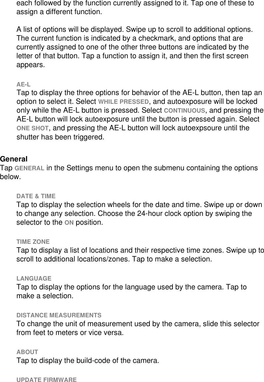 each followed by the function currently assigned to it. Tap one of these to assign a different function.   A list of options will be displayed. Swipe up to scroll to additional options. The current function is indicated by a checkmark, and options that are currently assigned to one of the other three buttons are indicated by the letter of that button. Tap a function to assign it, and then the first screen appears.   AE-L Tap to display the three options for behavior of the AE-L button, then tap an option to select it. Select WHILE PRESSED, and autoexposure will be locked only while the AE-L button is pressed. Select CONTINUOUS, and pressing the AE-L button will lock autoexposure until the button is pressed again. Select ONE SHOT, and pressing the AE-L button will lock autoexpsoure until the shutter has been triggered.   General Tap GENERAL in the Settings menu to open the submenu containing the options below.    DATE &amp; TIME Tap to display the selection wheels for the date and time. Swipe up or down to change any selection. Choose the 24-hour clock option by swiping the selector to the ON position.  TIME ZONE Tap to display a list of locations and their respective time zones. Swipe up to scroll to additional locations/zones. Tap to make a selection.  LANGUAGE Tap to display the options for the language used by the camera. Tap to make a selection.   DISTANCE MEASUREMENTS To change the unit of measurement used by the camera, slide this selector from feet to meters or vice versa.  ABOUT Tap to display the build-code of the camera.    UPDATE FIRMWARE 