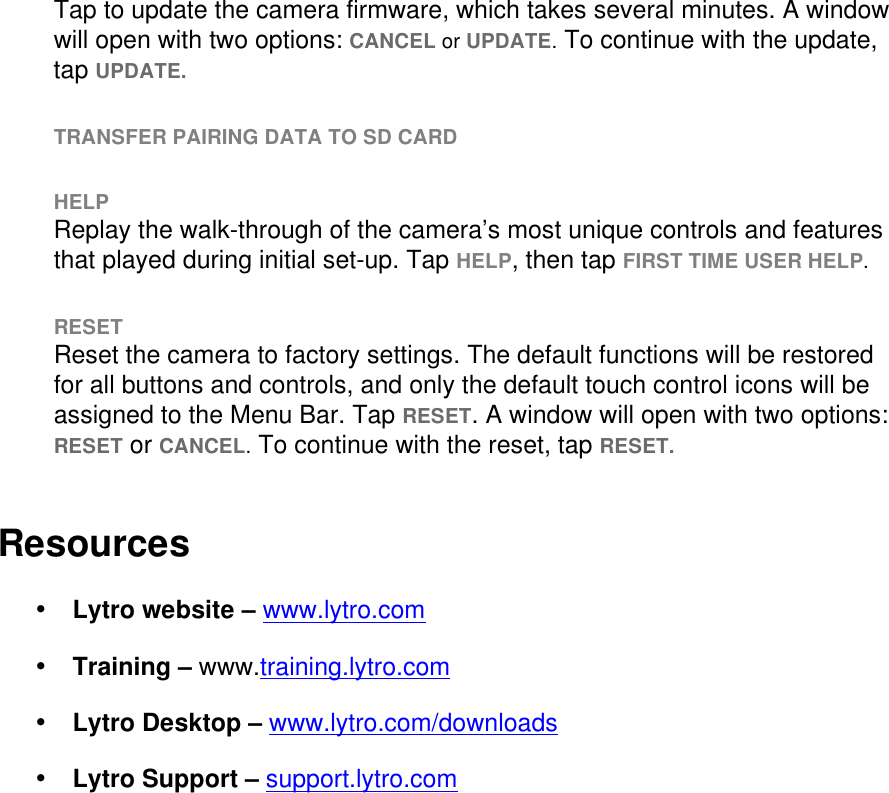 Tap to update the camera firmware, which takes several minutes. A window will open with two options: CANCEL or UPDATE. To continue with the update, tap UPDATE.   TRANSFER PAIRING DATA TO SD CARD  HELP Replay the walk-through of the camera’s most unique controls and features that played during initial set-up. Tap HELP, then tap FIRST TIME USER HELP.  RESET Reset the camera to factory settings. The default functions will be restored for all buttons and controls, and only the default touch control icons will be assigned to the Menu Bar. Tap RESET. A window will open with two options: RESET or CANCEL. To continue with the reset, tap RESET.   Resources • Lytro website – www.lytro.com  • Training – www.training.lytro.com  • Lytro Desktop – www.lytro.com/downloads • Lytro Support – support.lytro.com     