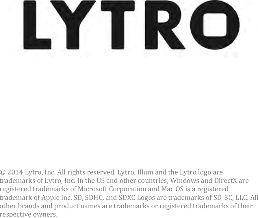  ©2014Lytro,Inc.Allrightsreserved.Lytro,IllumandtheLytrologoaretrademarksofLytro,Inc.IntheUSandothercountries,WindowsandDirectXareregisteredtrademarksofMicrosoftCorporationandMacOSisaregisteredtrademarkofAppleInc.SD,SDHC,andSDXCLogosaretrademarksofSD3C,LLC.Allotherbrandsandproductnamesaretrademarksorregisteredtrademarksoftheirrespectiveowners. 