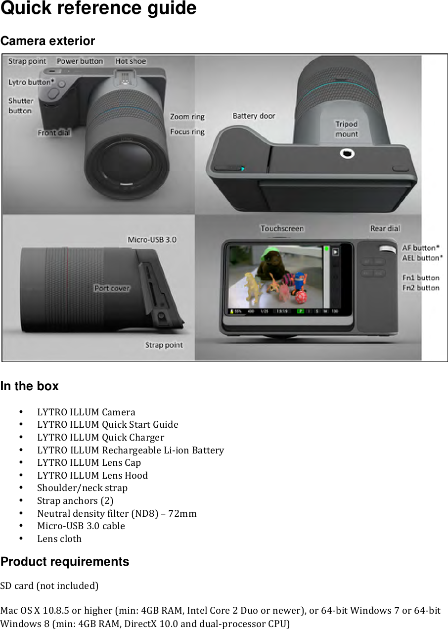 Quick reference guide  Camera exterior   In the box • LYTROILLUMCamera• LYTROILLUMQuickStartGuide• LYTROILLUMQuickCharger• LYTROILLUMRechargeableLiionBattery• LYTROILLUMLensCap• LYTROILLUMLensHood• Shoulder/neckstrap• Strapanchors(2)• Neutraldensityfilter(ND8)–72mm• MicroUSB3.0cable• LensclothProduct requirements SDcard(notincluded)MacOSX10.8.5orhigher(min:4GBRAM,IntelCore2Duoornewer),or64bitWindows7or64bitWindows8(min:4GBRAM,DirectX10.0anddualprocessorCPU)