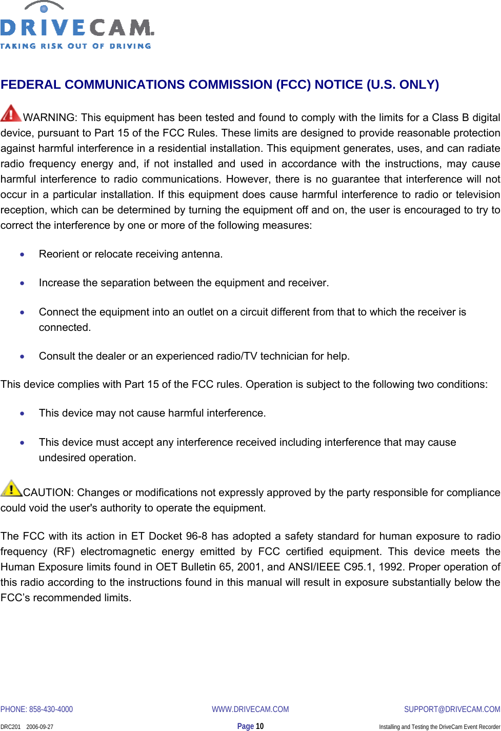  PHONE: 858-430-4000  WWW.DRIVECAM.COM SUPPORT@DRIVECAM.COM    DRC201    2006-09-27  Page 10  Installing and Testing the DriveCam Event Recorder  FEDERAL COMMUNICATIONS COMMISSION (FCC) NOTICE (U.S. ONLY) WARNING: This equipment has been tested and found to comply with the limits for a Class B digital device, pursuant to Part 15 of the FCC Rules. These limits are designed to provide reasonable protection against harmful interference in a residential installation. This equipment generates, uses, and can radiate radio frequency energy and, if not installed and used in accordance with the instructions, may cause harmful interference to radio communications. However, there is no guarantee that interference will not occur in a particular installation. If this equipment does cause harmful interference to radio or television reception, which can be determined by turning the equipment off and on, the user is encouraged to try to correct the interference by one or more of the following measures:  • Reorient or relocate receiving antenna.  • Increase the separation between the equipment and receiver.  • Connect the equipment into an outlet on a circuit different from that to which the receiver is connected.  • Consult the dealer or an experienced radio/TV technician for help.  This device complies with Part 15 of the FCC rules. Operation is subject to the following two conditions:  • This device may not cause harmful interference.  • This device must accept any interference received including interference that may cause undesired operation.  CAUTION: Changes or modifications not expressly approved by the party responsible for compliance could void the user&apos;s authority to operate the equipment. The FCC with its action in ET Docket 96-8 has adopted a safety standard for human exposure to radio frequency (RF) electromagnetic energy emitted by FCC certified equipment. This device meets the Human Exposure limits found in OET Bulletin 65, 2001, and ANSI/IEEE C95.1, 1992. Proper operation of this radio according to the instructions found in this manual will result in exposure substantially below the FCC’s recommended limits. 